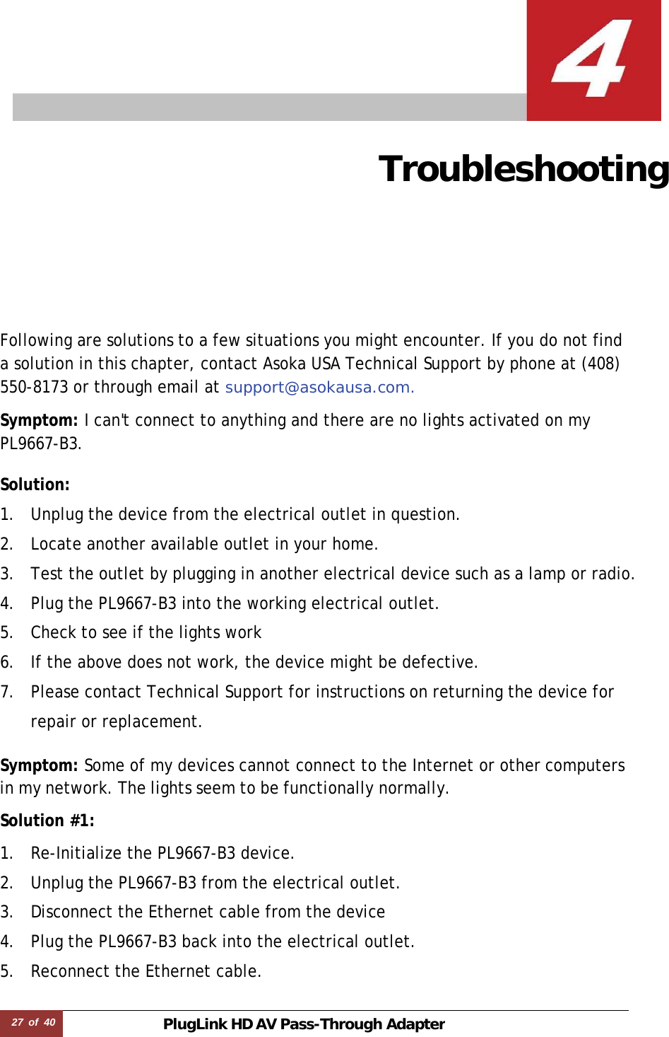 27  of  40 PlugLink HD AVPass-Through Adapter  Troubleshooting   Following are solutions to a few situations you might encounter. If you do not find a solution in this chapter, contact Asoka USA Technical Support by phone at (408) 550-8173 or through email at support@asokausa.com.  Symptom: I can&apos;t connect to anything and there are no lights activated on my PL9667-B3.  Solution:  1. Unplug the device from the electrical outlet in question. 2. Locate another available outlet in your home. 3. Test the outlet by plugging in another electrical device such as a lamp or radio. 4. Plug the PL9667-B3 into the working electrical outlet. 5. Check to see if the lights work 6. If the above does not work, the device might be defective. 7. Please contact Technical Support for instructions on returning the device for repair or replacement.  Symptom: Some of my devices cannot connect to the Internet or other computers in my network. The lights seem to be functionally normally.  Solution #1:  1. Re-Initialize the PL9667-B3 device. 2. Unplug the PL9667-B3 from the electrical outlet. 3. Disconnect the Ethernet cable from the device 4. Plug the PL9667-B3 back into the electrical outlet. 5. Reconnect the Ethernet cable. 