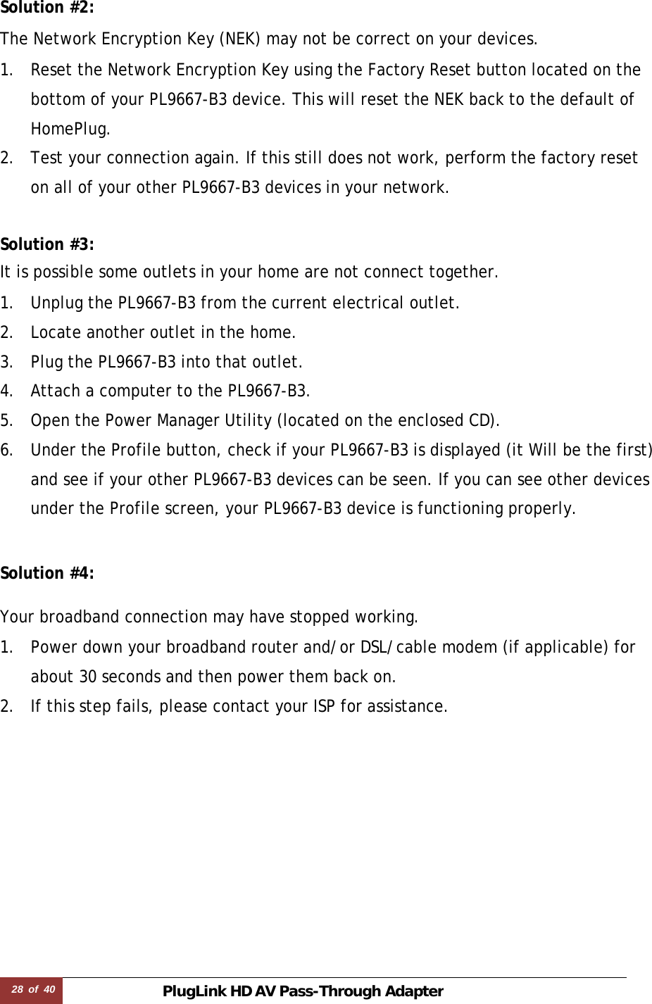 28  of  40 PlugLink HD AVPass-Through Adapter  Solution #2:  The Network Encryption Key (NEK) may not be correct on your devices.  1. Reset the Network Encryption Key using the Factory Reset button located on the bottom of your PL9667-B3 device. This will reset the NEK back to the default of HomePlug. 2. Test your connection again. If this still does not work, perform the factory reset on all of your other PL9667-B3 devices in your network.   Solution #3:  It is possible some outlets in your home are not connect together.  1. Unplug the PL9667-B3 from the current electrical outlet. 2. Locate another outlet in the home. 3. Plug the PL9667-B3 into that outlet. 4. Attach a computer to the PL9667-B3. 5. Open the Power Manager Utility (located on the enclosed CD). 6. Under the Profile button, check if your PL9667-B3 is displayed (it Will be the first) and see if your other PL9667-B3 devices can be seen. If you can see other devices under the Profile screen, your PL9667-B3 device is functioning properly.   Solution #4:  Your broadband connection may have stopped working.  1. Power down your broadband router and/or DSL/cable modem (if applicable) for about 30 seconds and then power them back on. 2. If this step fails, please contact your ISP for assistance. 