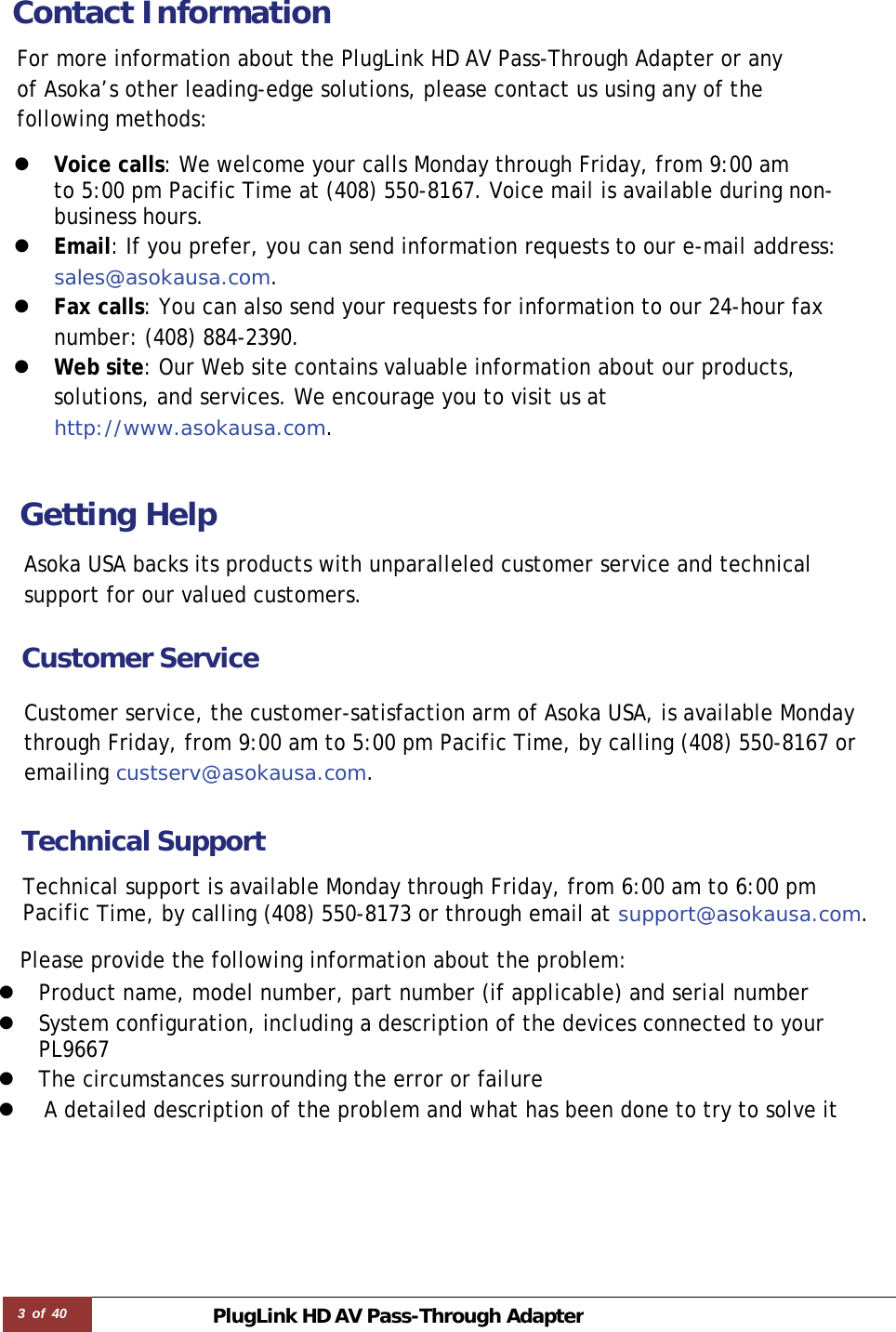 3 of 40 PlugLink HD AVPass-Through Adapter  Contact Information  For more information about the PlugLink HD AV Pass-Through Adapter or any of Asoka’s other leading-edge solutions, please contact us using any of the following methods:  z  Voice calls: We welcome your calls Monday through Friday, from 9:00 am  to 5:00 pm Pacific Time at (408) 550-8167. Voice mail is available during non-business hours. z  Email: If you prefer, you can send information requests to our e-mail address: sales@asokausa.com. z  Fax calls: You can also send your requests for information to our 24-hour fax number: (408) 884-2390. z  Web site: Our Web site contains valuable information about our products, solutions, and services. We encourage you to visit us at http://www.asokausa.com.    Getting Help  Asoka USA backs its products with unparalleled customer service and technical support for our valued customers.  Customer Service  Customer service, the customer-satisfaction arm of Asoka USA, is available Monday through Friday, from 9:00 am to 5:00 pm Pacific Time, by calling (408) 550-8167 or emailing custserv@asokausa.com.   Technical Support  Technical support is available Monday through Friday, from 6:00 am to 6:00 pm  Pacific Time, by calling (408) 550-8173 or through email at support@asokausa.com.  Please provide the following information about the problem: z Product name, model number, part number (if applicable) and serial number z System configuration, including a description of the devices connected to your PL9667  z The circumstances surrounding the error or failure z  A detailed description of the problem and what has been done to try to solve it 