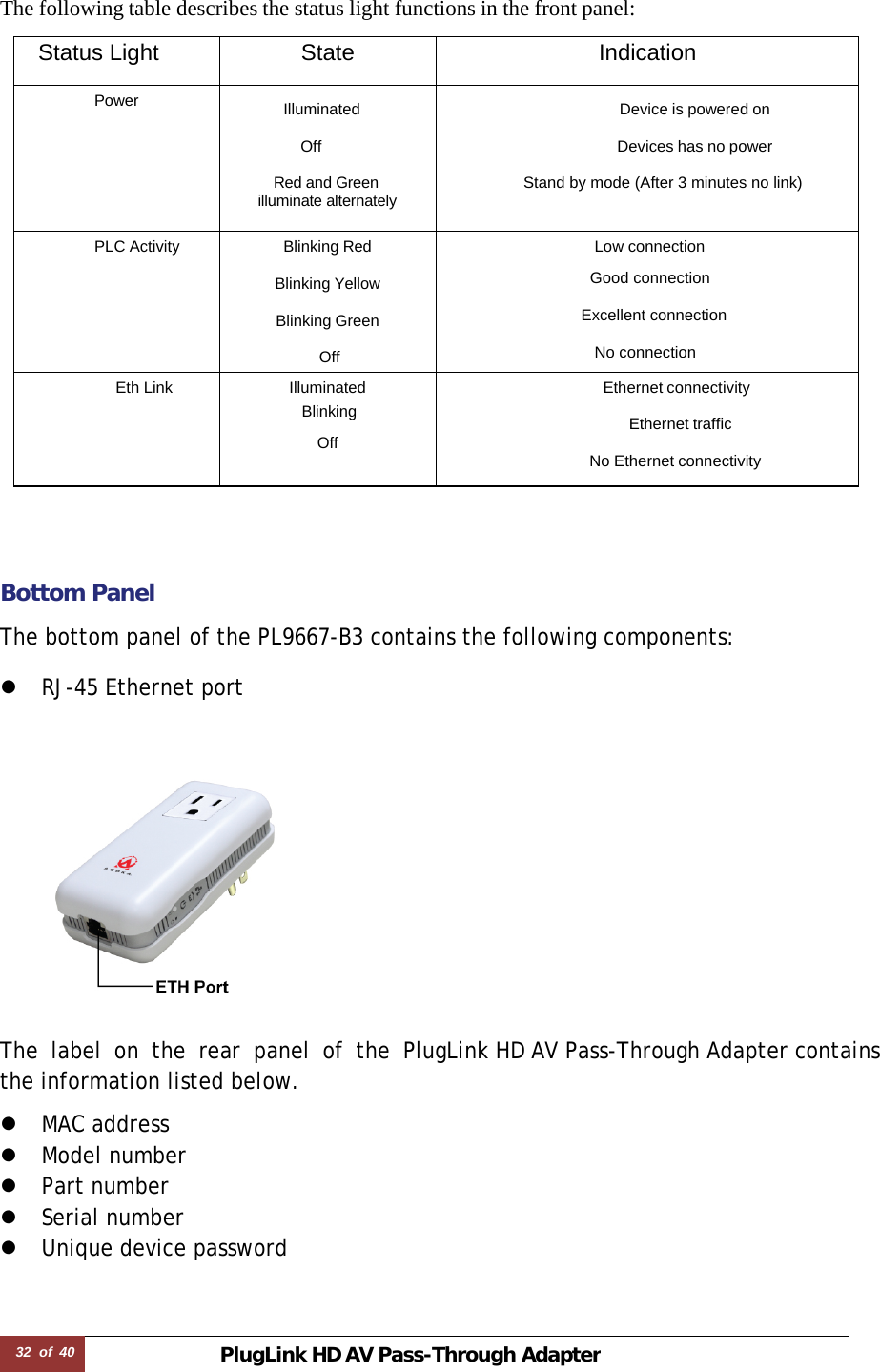 32  of  40 PlugLink HD AVPass-Through Adapter   The following table describes the status light functions in the front panel:  Status Light State Indication Power  Illuminated   Off  Red and Green illuminate alternately Device is powered on  Devices has no power  Stand by mode (After 3 minutes no link)  PLC Activity Blinking Red  Blinking Yellow  Blinking Green  Off  Low connection                   Good connection                                 Excellent connection                      No connection Eth Link Illuminated  Blinking  Off Ethernet connectivity Ethernet traffic             No Ethernet connectivity      Bottom Panel  The bottom panel of the PL9667-B3 contains the following components:  z RJ-45 Ethernet port      The label on the rear panel of the PlugLink HD AV Pass-Through Adapter contains the information listed below.  z MAC address z Model number z Part number z Serial number z Unique device password 