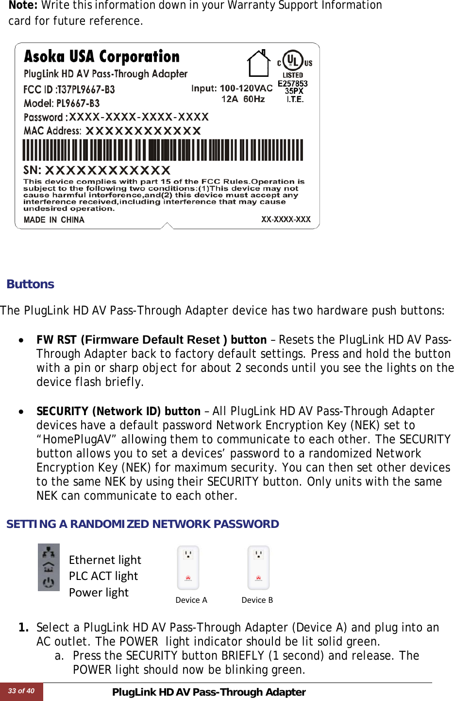 33 of 40 PlugLink HD AVPass-Through Adapter   Note: Write this information down in your Warranty Support Information card for future reference.     ButtonsThe PlugLink HD AV Pass-Through Adapter device has two hardware push buttons:  • FW RST (Firmware Default Reset ) button – Resets the PlugLink HD AV Pass-Through Adapter back to factory default settings. Press and hold the button with a pin or sharp object for about 2 seconds until you see the lights on the device flash briefly.  • SECURITY (Network ID) button – All PlugLink HD AV Pass-Through Adapter devices have a default password Network Encryption Key (NEK) set to “HomePlugAV” allowing them to communicate to each other. The SECURITY button allows you to set a devices’ password to a randomized Network Encryption Key (NEK) for maximum security. You can then set other devices to the same NEK by using their SECURITY button. Only units with the same NEK can communicate to each other.  SETTING A RANDOMIZED NETWORK PASSWORD      1. Select a PlugLink HD AV Pass-Through Adapter (Device A) and plug into an AC outlet. The POWER  light indicator should be lit solid green. a. Press the SECURITY button BRIEFLY (1 second) and release. The POWER light should now be blinking green. EthernetlightPLCACTlightPowerlightDeviceADeviceB