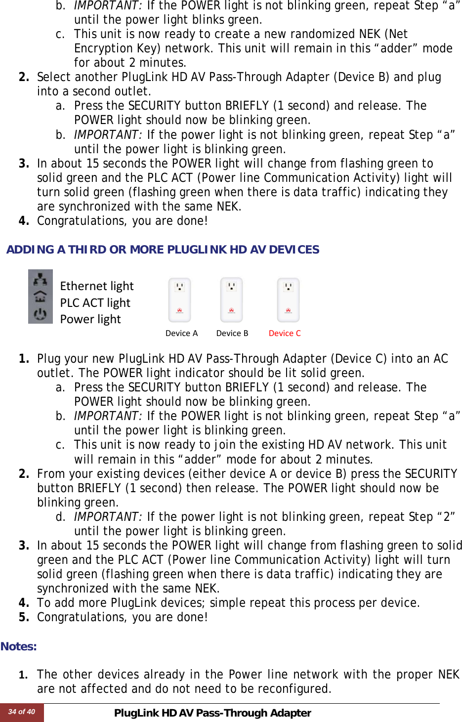 34 of 40 PlugLink HD AVPass-Through Adapter  b. IMPORTANT: If the POWER light is not blinking green, repeat Step “a” until the power light blinks green.  c. This unit is now ready to create a new randomized NEK (Net Encryption Key) network. This unit will remain in this “adder” mode for about 2 minutes.  2. Select another PlugLink HD AV Pass-Through Adapter (Device B) and plug into a second outlet.  a. Press the SECURITY button BRIEFLY (1 second) and release. The POWER light should now be blinking green. b. IMPORTANT: If the power light is not blinking green, repeat Step “a” until the power light is blinking green. 3. In about 15 seconds the POWER light will change from flashing green to solid green and the PLC ACT (Power line Communication Activity) light will turn solid green (flashing green when there is data traffic) indicating they are synchronized with the same NEK. 4. Congratulations, you are done!   ADDING A THIRD OR MORE PLUGLINK HD AV DEVICES        1. Plug your new PlugLink HD AV Pass-Through Adapter (Device C) into an AC outlet. The POWER light indicator should be lit solid green. a. Press the SECURITY button BRIEFLY (1 second) and release. The POWER light should now be blinking green. b. IMPORTANT: If the POWER light is not blinking green, repeat Step “a” until the power light is blinking green.  c. This unit is now ready to join the existing HD AV network. This unit will remain in this “adder” mode for about 2 minutes.  2. From your existing devices (either device A or device B) press the SECURITY button BRIEFLY (1 second) then release. The POWER light should now be blinking green. d. IMPORTANT: If the power light is not blinking green, repeat Step “2” until the power light is blinking green. 3. In about 15 seconds the POWER light will change from flashing green to solid green and the PLC ACT (Power line Communication Activity) light will turn solid green (flashing green when there is data traffic) indicating they are synchronized with the same NEK. 4. To add more PlugLink devices; simple repeat this process per device.  5. Congratulations, you are done!   Notes:  1. The other devices already in the Power line network with the proper NEK are not affected and do not need to be reconfigured.DeviceADeviceBDeviceCEthernetlightPLCACTlightPowerlight