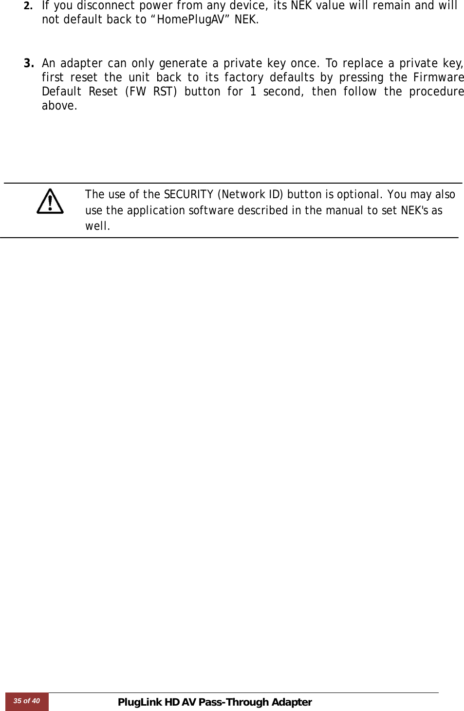 35 of 40 PlugLink HD AVPass-Through Adapter  2. If you disconnect power from any device, its NEK value will remain and will not default back to “HomePlugAV” NEK.3. An adapter can only generate a private key once. To replace a private key, first reset the unit back to its factory defaults by pressing the Firmware Default Reset (FW RST) button for 1 second, then follow the procedure above.          The use of the SECURITY (Network ID) button is optional. You may also use the application software described in the manual to set NEK&apos;s as well. 