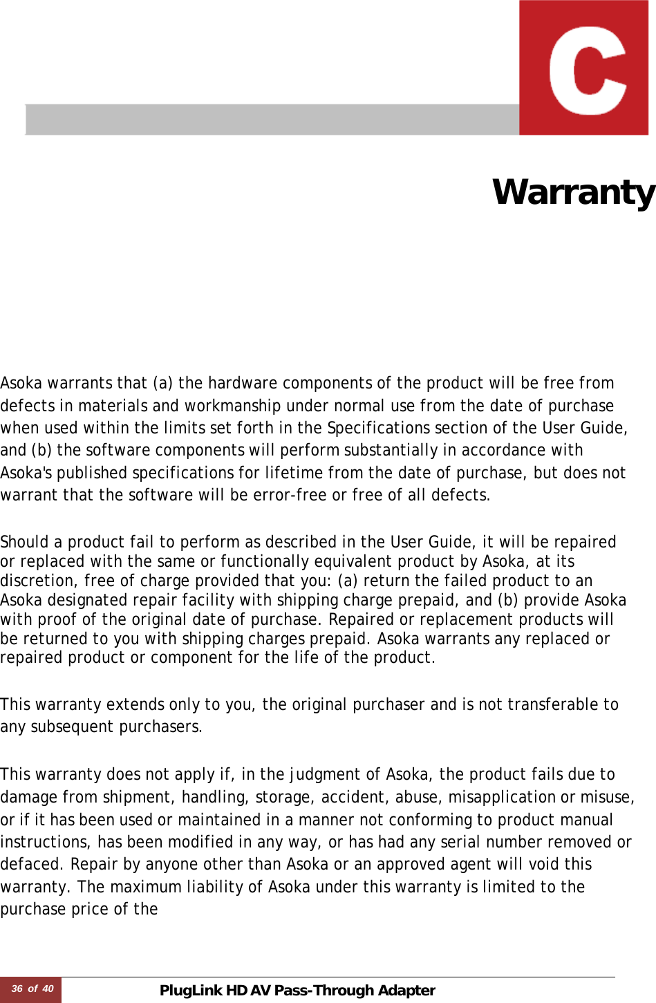 36 of 40 PlugLink HD AVPass-Through Adapter   Warranty   Asoka warrants that (a) the hardware components of the product will be free from defects in materials and workmanship under normal use from the date of purchase when used within the limits set forth in the Specifications section of the User Guide, and (b) the software components will perform substantially in accordance with Asoka&apos;s published specifications for lifetime from the date of purchase, but does not warrant that the software will be error-free or free of all defects.  Should a product fail to perform as described in the User Guide, it will be repaired or replaced with the same or functionally equivalent product by Asoka, at its discretion, free of charge provided that you: (a) return the failed product to an Asoka designated repair facility with shipping charge prepaid, and (b) provide Asoka with proof of the original date of purchase. Repaired or replacement products will be returned to you with shipping charges prepaid. Asoka warrants any replaced or repaired product or component for the life of the product.   This warranty extends only to you, the original purchaser and is not transferable to any subsequent purchasers.  This warranty does not apply if, in the judgment of Asoka, the product fails due to damage from shipment, handling, storage, accident, abuse, misapplication or misuse, or if it has been used or maintained in a manner not conforming to product manual instructions, has been modified in any way, or has had any serial number removed or defaced. Repair by anyone other than Asoka or an approved agent will void this warranty. The maximum liability of Asoka under this warranty is limited to the purchase price of the 