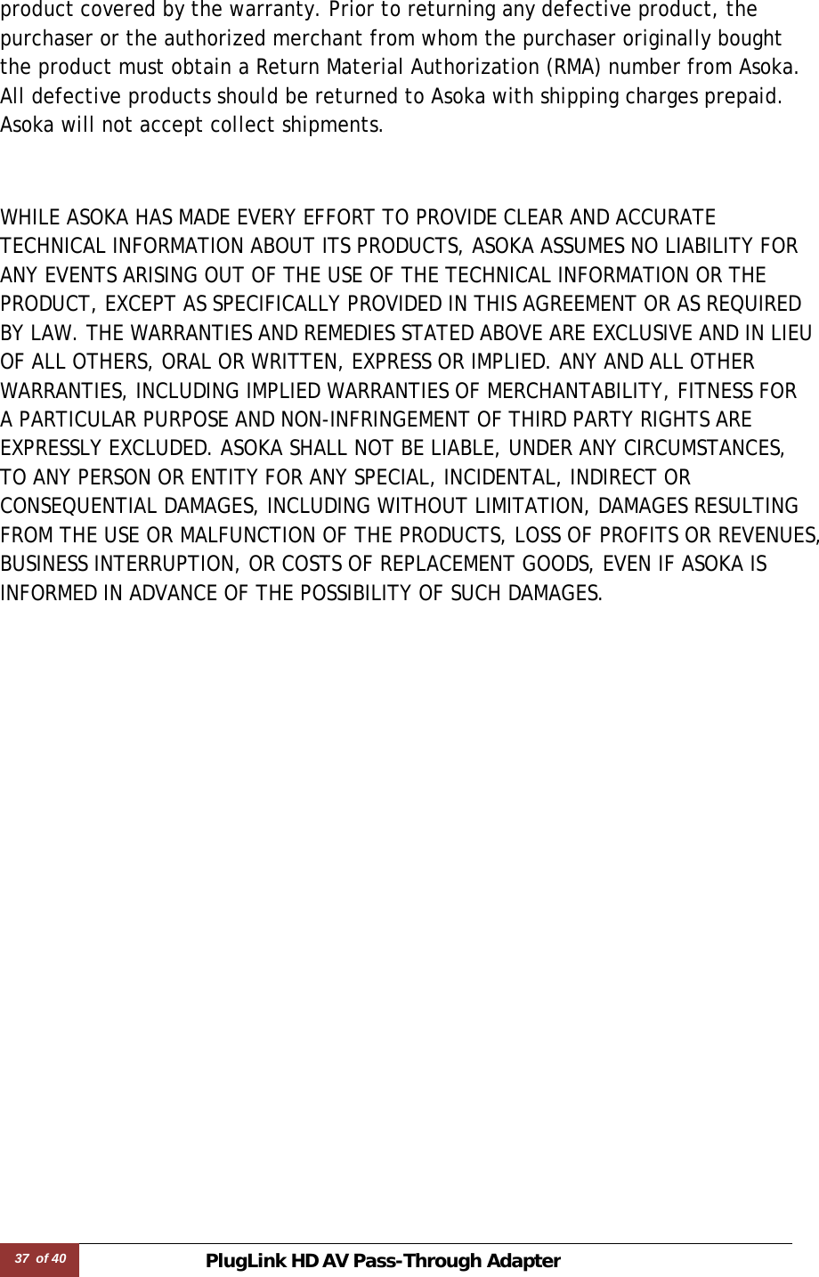 37 of 40 PlugLink HD AVPass-Through Adapter   product covered by the warranty. Prior to returning any defective product, the purchaser or the authorized merchant from whom the purchaser originally bought the product must obtain a Return Material Authorization (RMA) number from Asoka. All defective products should be returned to Asoka with shipping charges prepaid. Asoka will not accept collect shipments.   WHILE ASOKA HAS MADE EVERY EFFORT TO PROVIDE CLEAR AND ACCURATE TECHNICAL INFORMATION ABOUT ITS PRODUCTS, ASOKA ASSUMES NO LIABILITY FOR ANY EVENTS ARISING OUT OF THE USE OF THE TECHNICAL INFORMATION OR THE PRODUCT, EXCEPT AS SPECIFICALLY PROVIDED IN THIS AGREEMENT OR AS REQUIRED BY LAW. THE WARRANTIES AND REMEDIES STATED ABOVE ARE EXCLUSIVE AND IN LIEU OF ALL OTHERS, ORAL OR WRITTEN, EXPRESS OR IMPLIED. ANY AND ALL OTHER WARRANTIES, INCLUDING IMPLIED WARRANTIES OF MERCHANTABILITY, FITNESS FOR A PARTICULAR PURPOSE AND NON-INFRINGEMENT OF THIRD PARTY RIGHTS ARE EXPRESSLY EXCLUDED. ASOKA SHALL NOT BE LIABLE, UNDER ANY CIRCUMSTANCES, TO ANY PERSON OR ENTITY FOR ANY SPECIAL, INCIDENTAL, INDIRECT OR CONSEQUENTIAL DAMAGES, INCLUDING WITHOUT LIMITATION, DAMAGES RESULTING FROM THE USE OR MALFUNCTION OF THE PRODUCTS, LOSS OF PROFITS OR REVENUES, BUSINESS INTERRUPTION, OR COSTS OF REPLACEMENT GOODS, EVEN IF ASOKA IS INFORMED IN ADVANCE OF THE POSSIBILITY OF SUCH DAMAGES. 