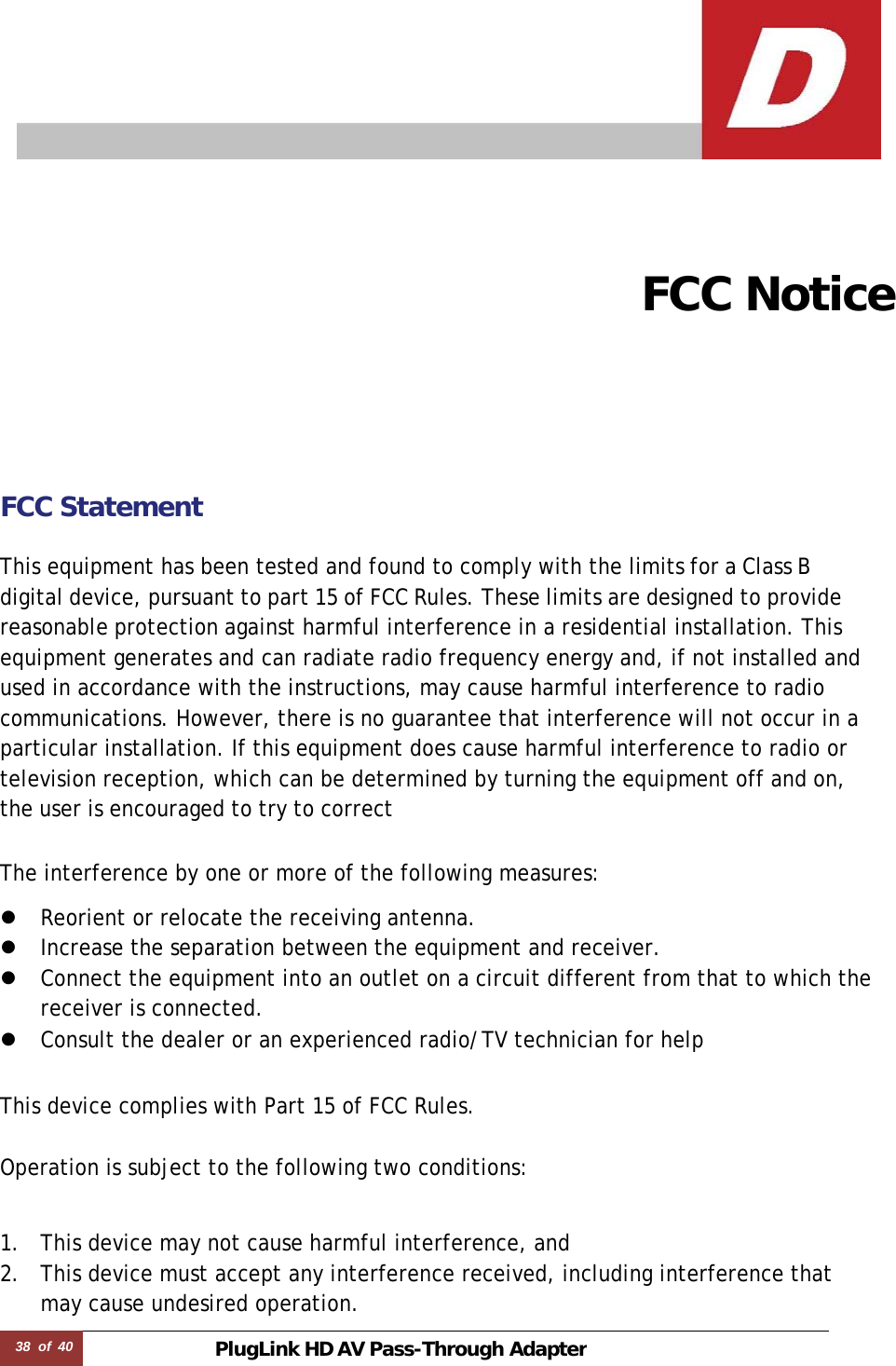 38  of  40 PlugLink HD AVPass-Through Adapter       FCC Notice    FCC Statement   This equipment has been tested and found to comply with the limits for a Class B digital device, pursuant to part 15 of FCC Rules. These limits are designed to provide reasonable protection against harmful interference in a residential installation. This equipment generates and can radiate radio frequency energy and, if not installed and used in accordance with the instructions, may cause harmful interference to radio communications. However, there is no guarantee that interference will not occur in a particular installation. If this equipment does cause harmful interference to radio or television reception, which can be determined by turning the equipment off and on, the user is encouraged to try to correct  The interference by one or more of the following measures:  z Reorient or relocate the receiving antenna. z Increase the separation between the equipment and receiver. z Connect the equipment into an outlet on a circuit different from that to which the receiver is connected. z Consult the dealer or an experienced radio/TV technician for help   This device complies with Part 15 of FCC Rules.   Operation is subject to the following two conditions:    1. This device may not cause harmful interference, and 2. This device must accept any interference received, including interference that may cause undesired operation. 