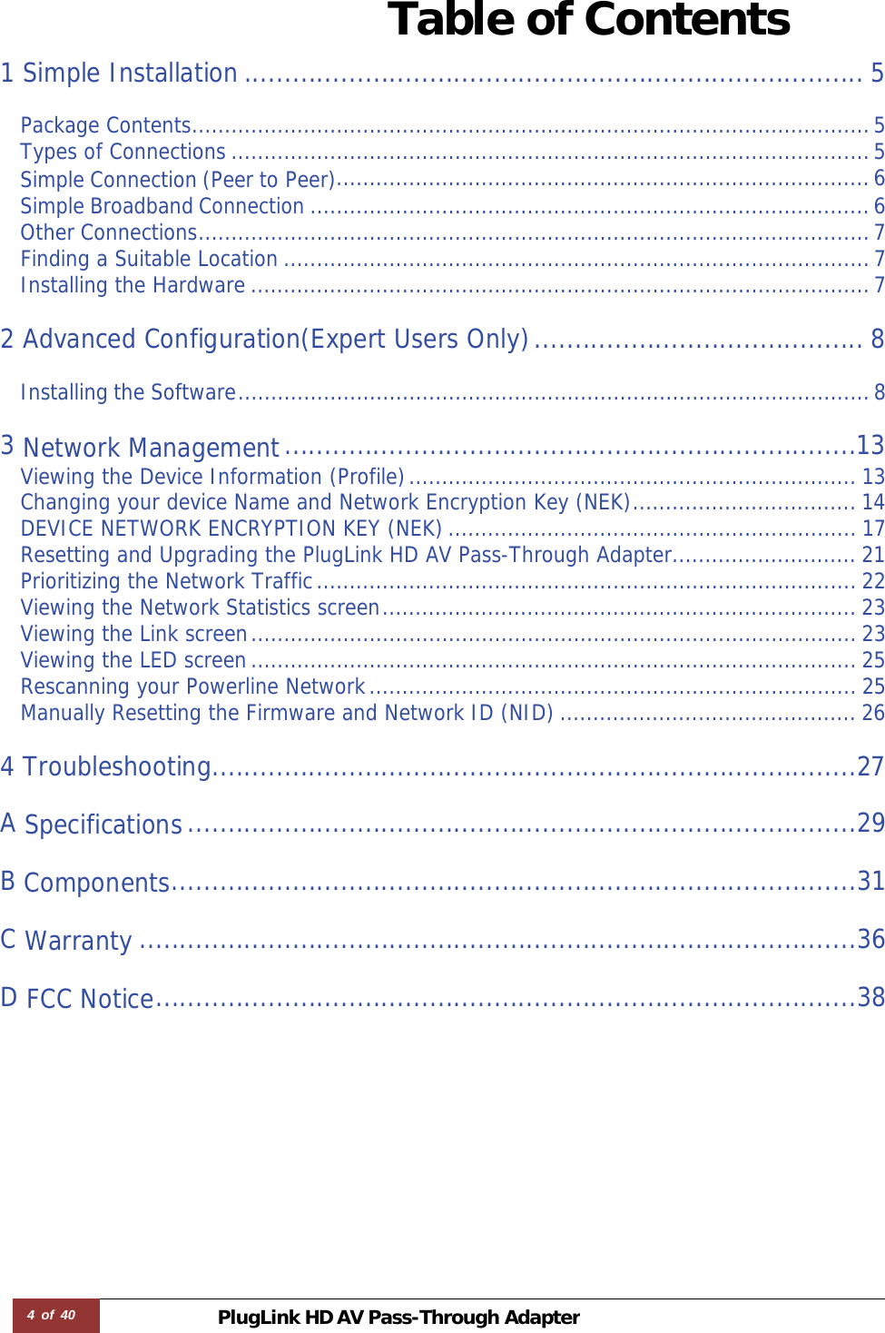 4 of 40 PlugLink HD AVPass-Through Adapter Table of Contents  1 Simple Installation ............................................................................. 5 Package Contents ....................................................................................................... 5Types of Connections ................................................................................................. 5Simple Connection (Peer to Peer)................................................................................. 6Simple Broadband Connection ..................................................................................... 6Other Connections ...................................................................................................... 7Finding a Suitable Location ......................................................................................... 7Installing the Hardware .............................................................................................. 7 2 Advanced Configuration(Expert Users Only) ......................................... 8Installing the Software ................................................................................................ 8 3 Network Management .......................................................................13Viewing the Device Information (Profile) .................................................................... 13Changing your device Name and Network Encryption Key (NEK) .................................. 14DEVICE NETWORK ENCRYPTION KEY (NEK) .............................................................. 17Resetting and Upgrading the PlugLink HD AV Pass-Through Adapter ............................ 21Prioritizing the Network Traffic .................................................................................. 22Viewing the Network Statistics screen ........................................................................ 23Viewing the Link screen ............................................................................................ 23Viewing the LED screen ............................................................................................ 25Rescanning your Powerline Network .......................................................................... 25Manually Resetting the Firmware and Network ID (NID) ............................................. 26 4 Troubleshooting ................................................................................27 A Specifications ...................................................................................29 B Components .....................................................................................31 C Warranty .........................................................................................36 D FCC Notice .......................................................................................38
