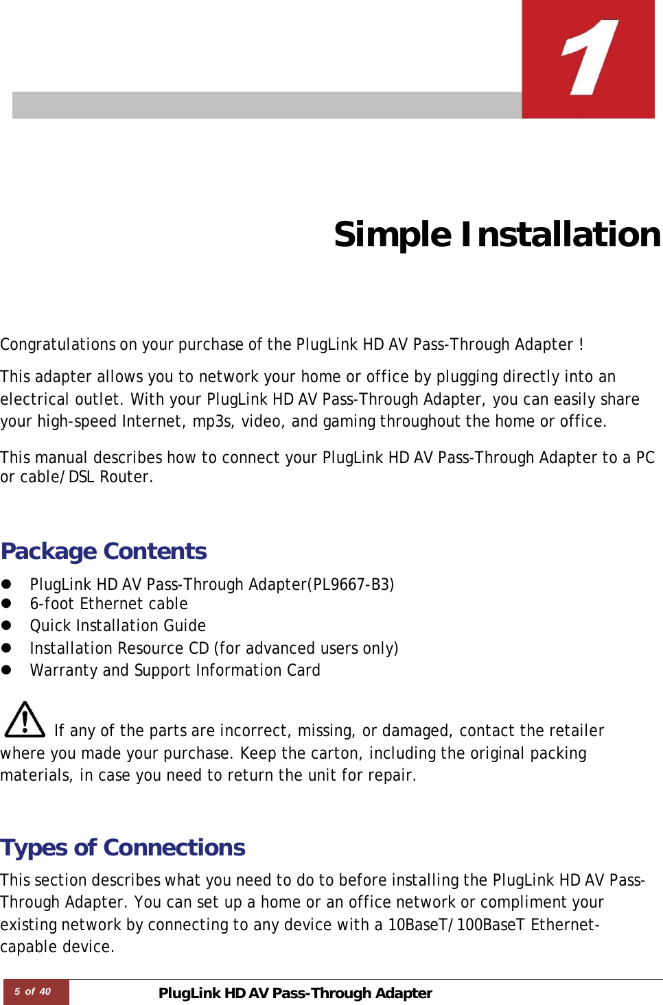 5 of 40 PlugLink HD AVPass-Through Adapter        Simple Installation Congratulations on your purchase of the PlugLink HD AV Pass-Through Adapter !  This adapter allows you to network your home or office by plugging directly into an electrical outlet. With your PlugLink HD AV Pass-Through Adapter, you can easily share your high-speed Internet, mp3s, video, and gaming throughout the home or office.  This manual describes how to connect your PlugLink HD AV Pass-Through Adapter to a PC or cable/DSL Router.   Package Contents  z PlugLink HD AV Pass-Through Adapter(PL9667-B3) z 6-foot Ethernet cable z Quick Installation Guide  z Installation Resource CD (for advanced users only) z Warranty and Support Information Card   If any of the parts are incorrect, missing, or damaged, contact the retailer where you made your purchase. Keep the carton, including the original packing materials, in case you need to return the unit for repair.   Types of Connections  This section describes what you need to do to before installing the PlugLink HD AV Pass-Through Adapter. You can set up a home or an office network or compliment your existing network by connecting to any device with a 10BaseT/100BaseT Ethernet- capable device. 