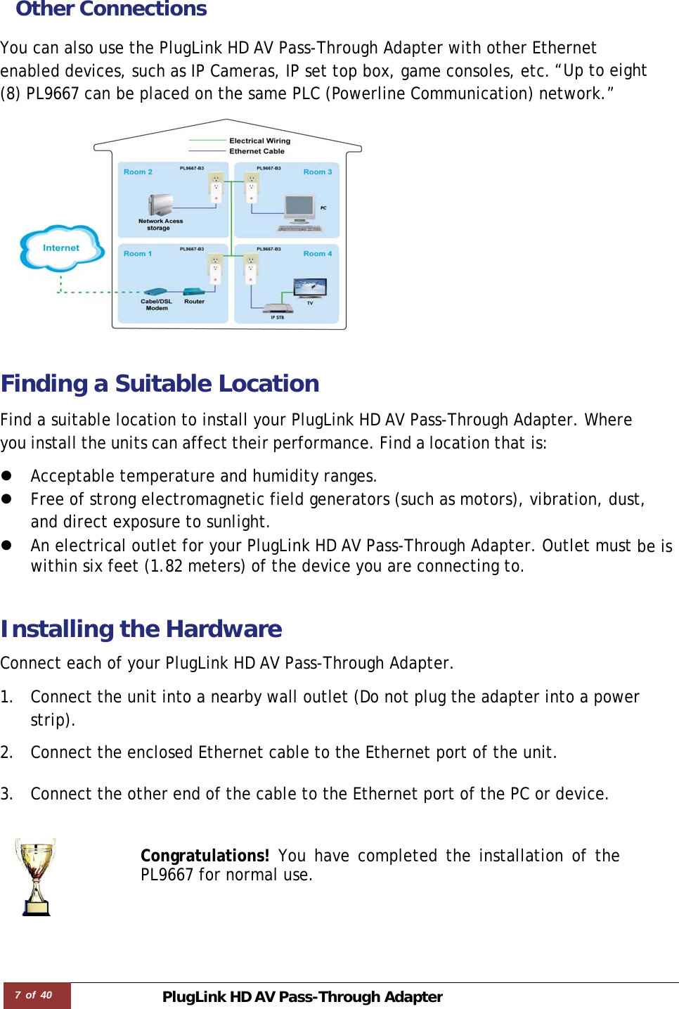 7 of 40 PlugLink HD AVPass-Through Adapter Other Connections You can also use the PlugLink HD AV Pass-Through Adapter with other Ethernet enabled devices, such as IP Cameras, IP set top box, game consoles, etc.“Up to eight (8) PL9667 can be placed on the same PLC (Powerline Communication) network.”   Finding a Suitable Location  Find a suitable location to install your PlugLink HD AV Pass-Through Adapter. Where you install the units can affect their performance. Find a location that is:  z Acceptable temperature and humidity ranges. z Free of strong electromagnetic field generators (such as motors), vibration, dust, and direct exposure to sunlight. z An electrical outlet for your PlugLink HD AV Pass-Through Adapter. Outlet must be is within six feet (1.82 meters) of the device you are connecting to.   Installing the Hardware  Connect each of your PlugLink HD AV Pass-Through Adapter.  1. Connect the unit into a nearby wall outlet (Do not plug the adapter into a power strip).  2. Connect the enclosed Ethernet cable to the Ethernet port of the unit.   3. Connect the other end of the cable to the Ethernet port of the PC or device.   Congratulations! You have completed the installation of the PL9667 for normal use. 