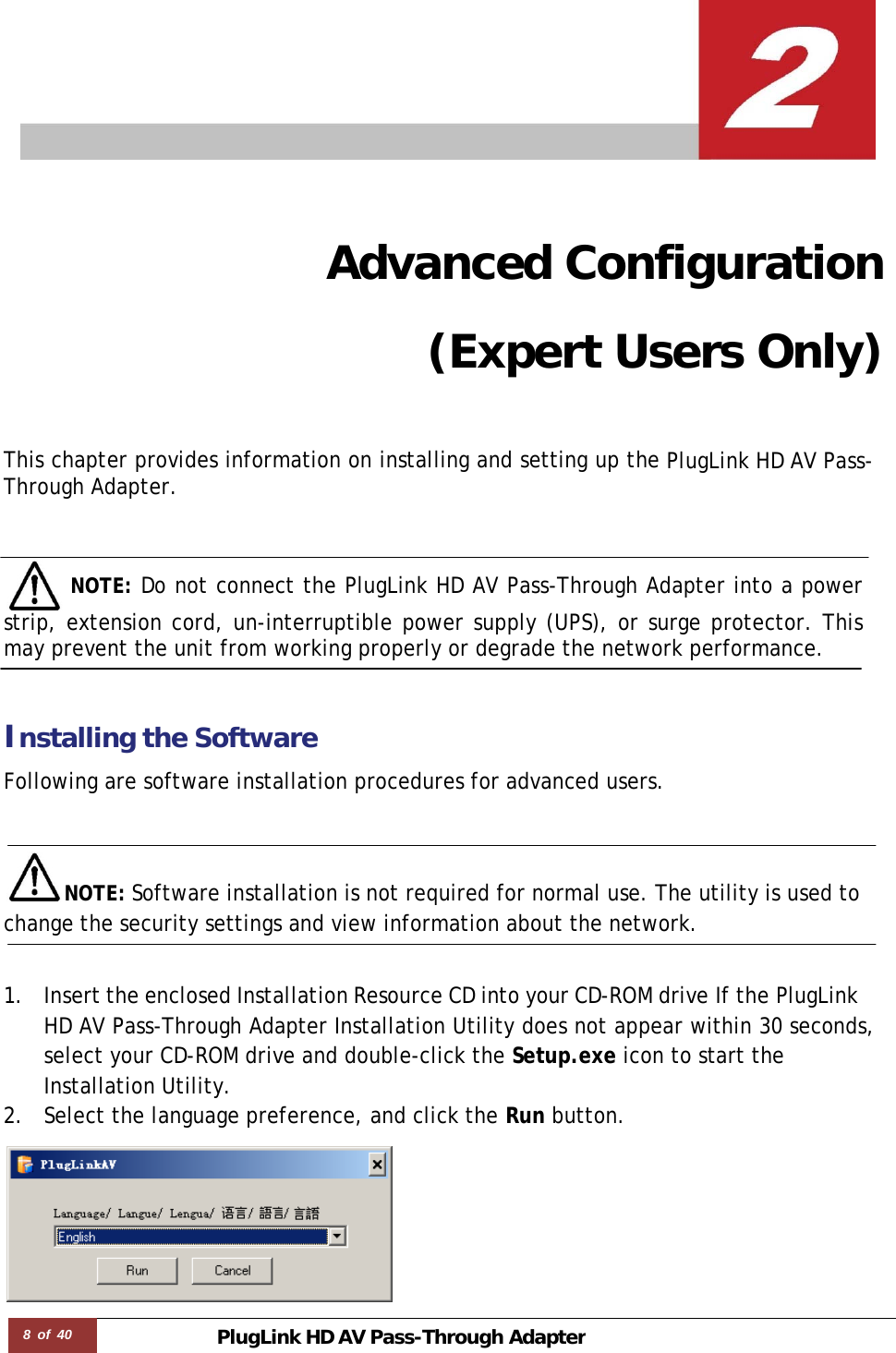 8 of 40 PlugLink HD AVPass-Through Adapter     Advanced Configuration (Expert Users Only)   This chapter provides information on installing and setting up the PlugLink HD AV Pass-Through Adapter.      NOTE: Do not connect the PlugLink HD AV Pass-Through Adapter into a power strip, extension cord, un-interruptible power supply (UPS), or surge protector. This may prevent the unit from working properly or degrade the network performance.    Installing the Software  Following are software installation procedures for advanced users.    NOTE: Software installation is not required for normal use. The utility is used to change the security settings and view information about the network.   1. Insert the enclosed Installation Resource CD into your CD-ROM drive If the PlugLink HD AV Pass-Through Adapter Installation Utility does not appear within 30 seconds, select your CD-ROM drive and double-click the Setup.exe icon to start the Installation Utility. 2. Select the language preference, and click the Run button.  