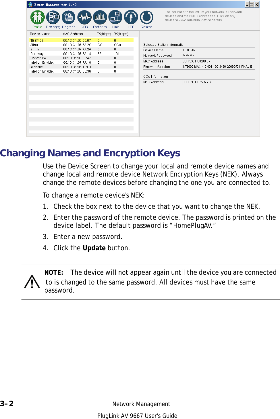                         Changing Names and Encryption Keys  Use the Device Screen to change your local and remote device names and change local and remote device Network Encryption Keys (NEK). Always change the remote devices before changing the one you are connected to.  To change a remote device&apos;s NEK:  1.  Check the box next to the device that you want to change the NEK.  2.  Enter the password of the remote device. The password is printed on the device label. The default password is “HomePlugAV.”  3.  Enter a new password.  4.  Click the Update button.     NOTE:  The device will not appear again until the device you are connected   to is changed to the same password. All devices must have the same password.                  3–2  Network Management  PlugLink AV 9667 User’s Guide 