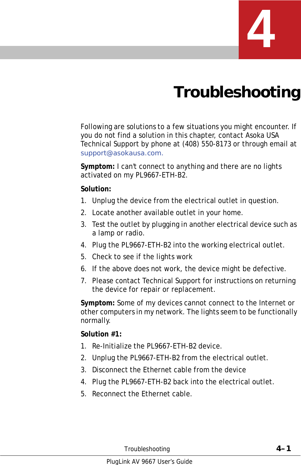   4    Troubleshooting    Following are solutions to a few situations you might encounter. If you do not find a solution in this chapter, contact Asoka USA Technical Support by phone at (408) 550-8173 or through email at support@asokausa.com.  Symptom: I can&apos;t connect to anything and there are no lights activated on my PL9667-ETH-B2.  Solution:  1.  Unplug the device from the electrical outlet in question.  2.  Locate another available outlet in your home.  3.  Test the outlet by plugging in another electrical device such as a lamp or radio. 4.  Plug the PL9667-ETH-B2 into the working electrical outlet.  5.  Check to see if the lights work  6.  If the above does not work, the device might be defective.  7.  Please contact Technical Support for instructions on returning the device for repair or replacement.  Symptom: Some of my devices cannot connect to the Internet or other computers in my network. The lights seem to be functionally normally.  Solution #1:  1.  Re-Initialize the PL9667-ETH-B2 device.  2.  Unplug the PL9667-ETH-B2 from the electrical outlet.  3.  Disconnect the Ethernet cable from the device  4.  Plug the PL9667-ETH-B2 back into the electrical outlet.  5.  Reconnect the Ethernet cable.        Troubleshooting  4–1  PlugLink AV 9667 User’s Guide 