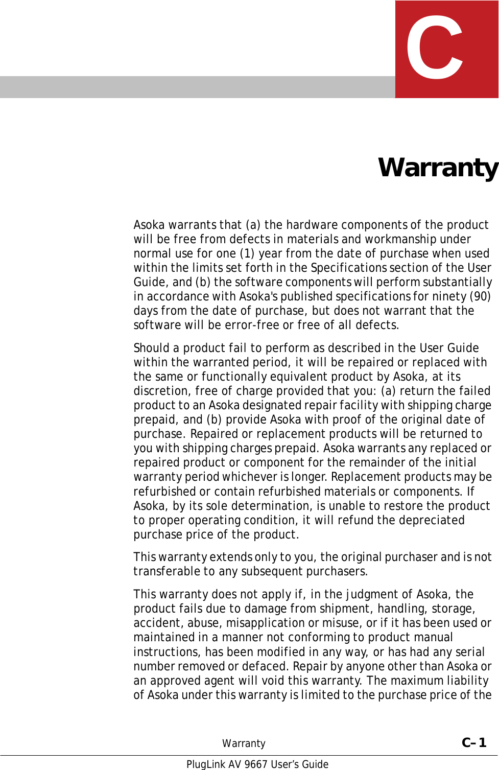   C     Warranty    Asoka warrants that (a) the hardware components of the product will be free from defects in materials and workmanship under normal use for one (1) year from the date of purchase when used within the limits set forth in the Specifications section of the User Guide, and (b) the software components will perform substantially in accordance with Asoka&apos;s published specifications for ninety (90) days from the date of purchase, but does not warrant that the software will be error-free or free of all defects.  Should a product fail to perform as described in the User Guide within the warranted period, it will be repaired or replaced with the same or functionally equivalent product by Asoka, at its discretion, free of charge provided that you: (a) return the failed product to an Asoka designated repair facility with shipping charge prepaid, and (b) provide Asoka with proof of the original date of purchase. Repaired or replacement products will be returned to you with shipping charges prepaid. Asoka warrants any replaced or repaired product or component for the remainder of the initial warranty period whichever is longer. Replacement products may be refurbished or contain refurbished materials or components. If Asoka, by its sole determination, is unable to restore the product to proper operating condition, it will refund the depreciated purchase price of the product.  This warranty extends only to you, the original purchaser and is not transferable to any subsequent purchasers.  This warranty does not apply if, in the judgment of Asoka, the product fails due to damage from shipment, handling, storage, accident, abuse, misapplication or misuse, or if it has been used or maintained in a manner not conforming to product manual instructions, has been modified in any way, or has had any serial number removed or defaced. Repair by anyone other than Asoka or an approved agent will void this warranty. The maximum liability of Asoka under this warranty is limited to the purchase price of the    Warranty  C–1  PlugLink AV 9667 User’s Guide 
