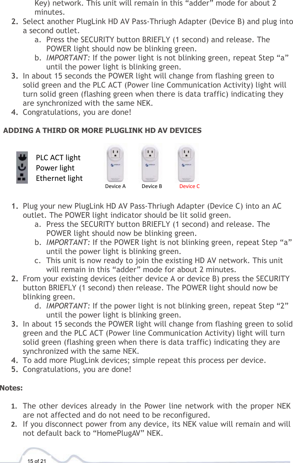  15 of 21 Key) network. This unit will remain in this “adder” mode for about 2 minutes.  2. Select another PlugLink HD AV Pass-Thriugh Adapter (Device B) and plug into a second outlet.  a. Press the SECURITY button BRIEFLY (1 second) and release. The POWER light should now be blinking green. b. IMPORTANT: If the power light is not blinking green, repeat Step “a” until the power light is blinking green. 3. In about 15 seconds the POWER light will change from flashing green to solid green and the PLC ACT (Power line Communication Activity) light will turn solid green (flashing green when there is data traffic) indicating they are synchronized with the same NEK. 4. Congratulations, you are done!   ADDING A THIRD OR MORE PLUGLINK HD AV DEVICES                                 1. Plug your new PlugLink HD AV Pass-Thriugh Adapter (Device C) into an AC outlet. The POWER light indicator should be lit solid green. a. Press the SECURITY button BRIEFLY (1 second) and release. The POWER light should now be blinking green. b. IMPORTANT: If the POWER light is not blinking green, repeat Step “a” until the power light is blinking green.  c. This unit is now ready to join the existing HD AV network. This unit will remain in this “adder” mode for about 2 minutes.  2. From your existing devices (either device A or device B) press the SECURITY button BRIEFLY (1 second) then release. The POWER light should now be blinking green. d. IMPORTANT: If the power light is not blinking green, repeat Step “2” until the power light is blinking green. 3. In about 15 seconds the POWER light will change from flashing green to solid green and the PLC ACT (Power line Communication Activity) light will turn solid green (flashing green when there is data traffic) indicating they are synchronized with the same NEK. 4. To add more PlugLink devices; simple repeat this process per device.  5. Congratulations, you are done!   Notes:   1. The other devices already in the Power line network with the proper NEK are not affected and do not need to be reconfigured. 2. If you disconnect power from any device, its NEK value will remain and will not default back to “HomePlugAV” NEK.  Device A   Device B   Device C PLC ACT light Power light Ethernet light 