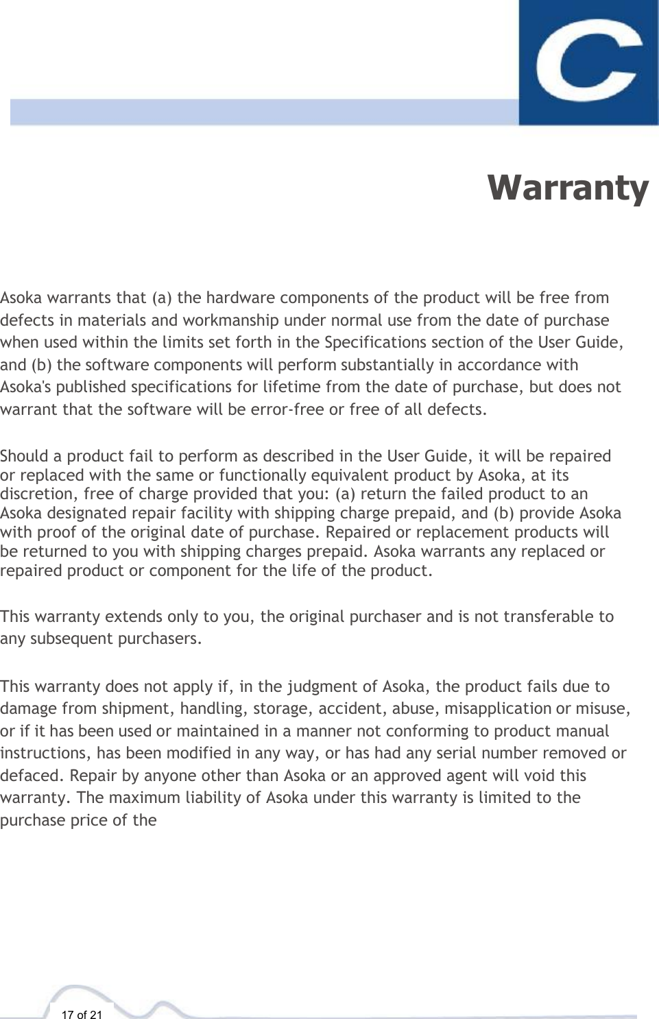  17 of 21  Warranty Asoka warrants that (a) the hardware components of the product will be free from defects in materials and workmanship under normal use from the date of purchase when used within the limits set forth in the Specifications section of the User Guide, and (b) the software components will perform substantially in accordance with Asoka&apos;s published specifications for lifetime from the date of purchase, but does not warrant that the software will be error-free or free of all defects.  Should a product fail to perform as described in the User Guide, it will be repaired or replaced with the same or functionally equivalent product by Asoka, at its discretion, free of charge provided that you: (a) return the failed product to an Asoka designated repair facility with shipping charge prepaid, and (b) provide Asoka with proof of the original date of purchase. Repaired or replacement products will be returned to you with shipping charges prepaid. Asoka warrants any replaced or repaired product or component for the life of the product.   This warranty extends only to you, the original purchaser and is not transferable to any subsequent purchasers.  This warranty does not apply if, in the judgment of Asoka, the product fails due to damage from shipment, handling, storage, accident, abuse, misapplication or misuse, or if it has been used or maintained in a manner not conforming to product manual instructions, has been modified in any way, or has had any serial number removed or defaced. Repair by anyone other than Asoka or an approved agent will void this warranty. The maximum liability of Asoka under this warranty is limited to the purchase price of the 
