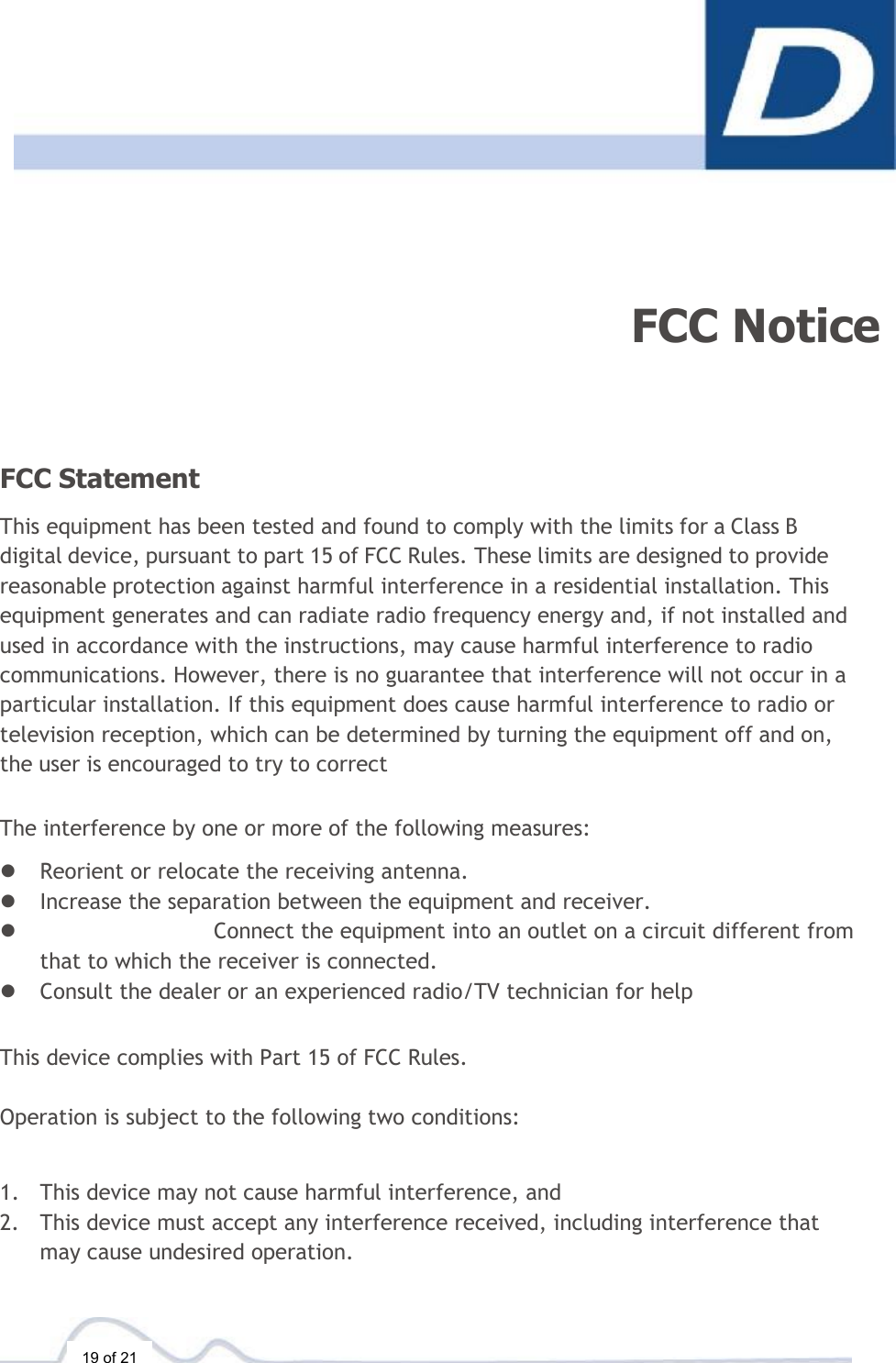  19 of 21      FCC Notice FCC Statement  This equipment has been tested and found to comply with the limits for a Class B digital device, pursuant to part 15 of FCC Rules. These limits are designed to provide reasonable protection against harmful interference in a residential installation. This equipment generates and can radiate radio frequency energy and, if not installed and used in accordance with the instructions, may cause harmful interference to radio communications. However, there is no guarantee that interference will not occur in a particular installation. If this equipment does cause harmful interference to radio or television reception, which can be determined by turning the equipment off and on, the user is encouraged to try to correct  The interference by one or more of the following measures:  l Reorient or relocate the receiving antenna. l Increase the separation between the equipment and receiver. l Connect the equipment into an outlet on a circuit different from that to which the receiver is connected. l Consult the dealer or an experienced radio/TV technician for help   This device complies with Part 15 of FCC Rules.   Operation is subject to the following two conditions:    1. This device may not cause harmful interference, and 2. This device must accept any interference received, including interference that may cause undesired operation. 