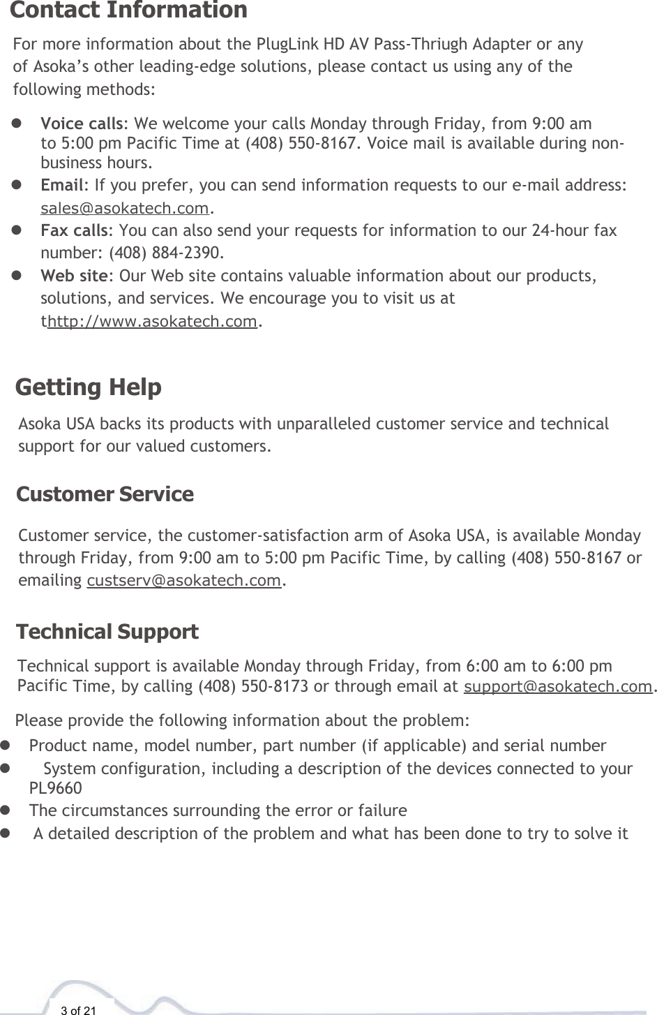  3 of 21  Contact Information  For more information about the PlugLink HD AV Pass-Thriugh Adapter or any of Asoka’s other leading-edge solutions, please contact us using any of the following methods:  l  Voice calls: We welcome your calls Monday through Friday, from 9:00 am  to 5:00 pm Pacific Time at (408) 550-8167. Voice mail is available during non-business hours. l  Email: If you prefer, you can send information requests to our e-mail address: sales@asokatech.com. l  Fax calls: You can also send your requests for information to our 24-hour fax number: (408) 884-2390. l  Web site: Our Web site contains valuable information about our products, solutions, and services. We encourage you to visit us at thttp://www.asokatech.com.    Getting Help  Asoka USA backs its products with unparalleled customer service and technical support for our valued customers.  Customer Service  Customer service, the customer-satisfaction arm of Asoka USA, is available Monday through Friday, from 9:00 am to 5:00 pm Pacific Time, by calling (408) 550-8167 or emailing custserv@asokatech.com.   Technical Support  Technical support is available Monday through Friday, from 6:00 am to 6:00 pm  Pacific Time, by calling (408) 550-8173 or through email at support@asokatech.com.  Please provide the following information about the problem: l Product name, model number, part number (if applicable) and serial number l System configuration, including a description of the devices connected to your PL9660  l The circumstances surrounding the error or failure l  A detailed description of the problem and what has been done to try to solve it 