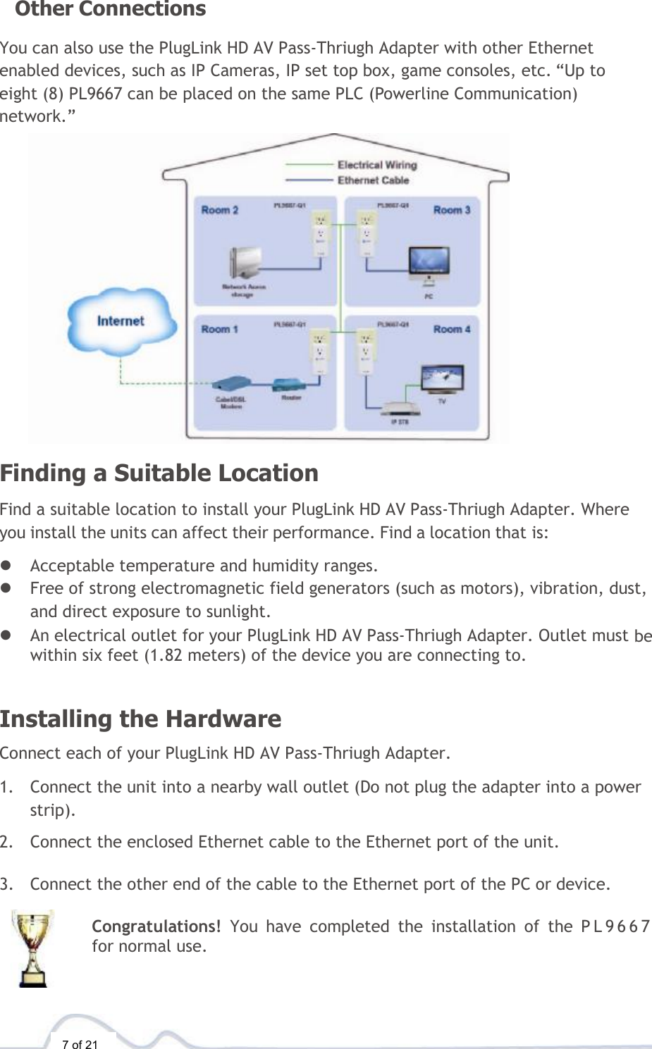  7 of 21  Other Connections  You can also use the PlugLink HD AV Pass-Thriugh Adapter with other Ethernet enabled devices, such as IP Cameras, IP set top box, game consoles, etc. “Up to eight (8) PL9667 can be placed on the same PLC (Powerline Communication) network.”  Finding a Suitable Location  Find a suitable location to install your PlugLink HD AV Pass-Thriugh Adapter. Where you install the units can affect their performance. Find a location that is:  l Acceptable temperature and humidity ranges. l Free of strong electromagnetic field generators (such as motors), vibration, dust, and direct exposure to sunlight. l An electrical outlet for your PlugLink HD AV Pass-Thriugh Adapter. Outlet must be within six feet (1.82 meters) of the device you are connecting to.   Installing the Hardware  Connect each of your PlugLink HD AV Pass-Thriugh Adapter.  1. Connect the unit into a nearby wall outlet (Do not plug the adapter into a power strip).  2. Connect the enclosed Ethernet cable to the Ethernet port of the unit.   3. Connect the other end of the cable to the Ethernet port of the PC or device.  Congratulations!  You have completed the installation of the PL9667 for normal use.   