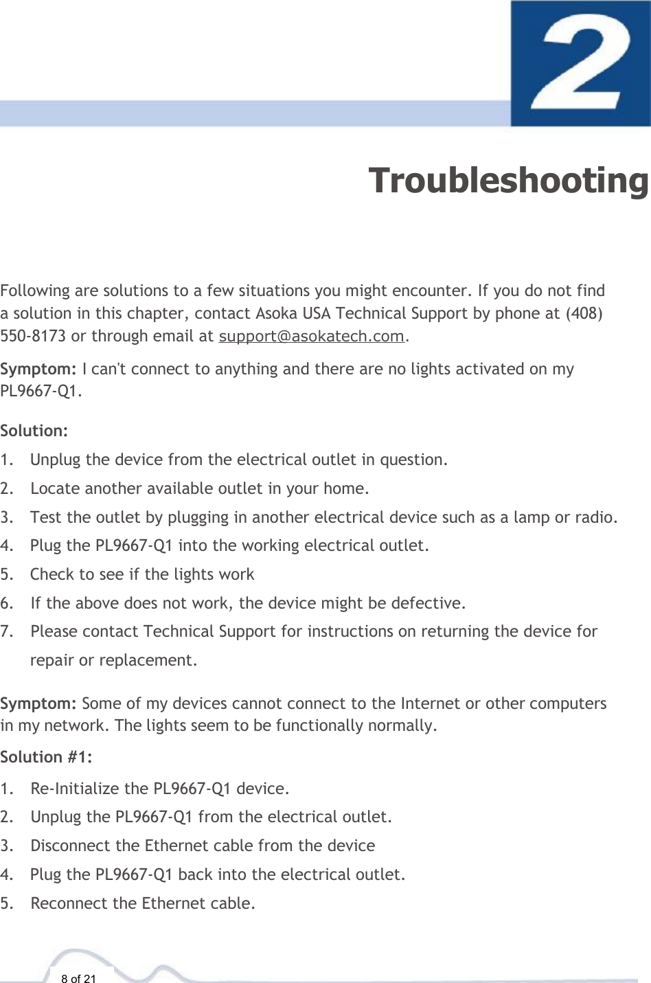  8 of 21  Troubleshooting Following are solutions to a few situations you might encounter. If you do not find a solution in this chapter, contact Asoka USA Technical Support by phone at (408) 550-8173 or through email at support@asokatech.com.  Symptom: I can&apos;t connect to anything and there are no lights activated on my PL9667-Q1.  Solution:  1. Unplug the device from the electrical outlet in question. 2. Locate another available outlet in your home. 3. Test the outlet by plugging in another electrical device such as a lamp or radio. 4. Plug the PL9667-Q1 into the working electrical outlet. 5. Check to see if the lights work 6. If the above does not work, the device might be defective. 7. Please contact Technical Support for instructions on returning the device for repair or replacement.  Symptom: Some of my devices cannot connect to the Internet or other computers in my network. The lights seem to be functionally normally.  Solution #1:  1. Re-Initialize the PL9667-Q1 device. 2. Unplug the PL9667-Q1 from the electrical outlet. 3. Disconnect the Ethernet cable from the device 4. Plug the PL9667-Q1 back into the electrical outlet. 5. Reconnect the Ethernet cable. 