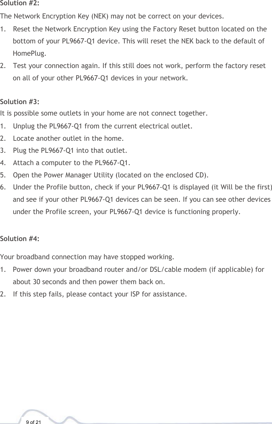  9 of 21  Solution #2:  The Network Encryption Key (NEK) may not be correct on your devices.  1. Reset the Network Encryption Key using the Factory Reset button located on the bottom of your PL9667-Q1 device. This will reset the NEK back to the default of HomePlug. 2. Test your connection again. If this still does not work, perform the factory reset on all of your other PL9667-Q1 devices in your network.   Solution #3:  It is possible some outlets in your home are not connect together.  1. Unplug the PL9667-Q1 from the current electrical outlet. 2. Locate another outlet in the home. 3. Plug the PL9667-Q1 into that outlet. 4. Attach a computer to the PL9667-Q1. 5. Open the Power Manager Utility (located on the enclosed CD). 6. Under the Profile button, check if your PL9667-Q1 is displayed (it Will be the first) and see if your other PL9667-Q1 devices can be seen. If you can see other devices under the Profile screen, your PL9667-Q1 device is functioning properly.   Solution #4:  Your broadband connection may have stopped working.  1. Power down your broadband router and/or DSL/cable modem (if applicable) for about 30 seconds and then power them back on. 2. If this step fails, please contact your ISP for assistance. 