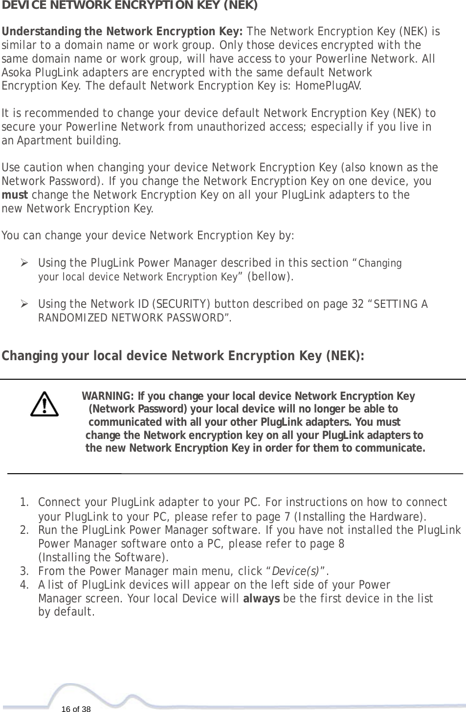 16 of 38  DEVICE NETWORK ENCRYPTION KEY (NEK)  Understanding the Network Encryption Key: The Network Encryption Key (NEK) is  similar to a domain name or work group. Only those devices encrypted with the  same domain name or work group, will have access to your Powerline Network. All  Asoka PlugLink adapters are encrypted with the same default Network  Encryption Key. The default Network Encryption Key is: HomePlugAV.   It is recommended to change your device default Network Encryption Key (NEK) to  secure your Powerline Network from unauthorized access; especially if you live in  an Apartment building.   Use caution when changing your device Network Encryption Key (also known as the Network Password). If you change the Network Encryption Key on one device, you  must change the Network Encryption Key on all your PlugLink adapters to the  new Network Encryption Key.    You can change your device Network Encryption Key by:   ¾ Using the PlugLink Power Manager described in this section “Changing  your local device Network Encryption Key” (bellow).  ¾ Using the Network ID (SECURITY) button described on page 32 “SETTING A RANDOMIZED NETWORK PASSWORD”.  Changing your local device Network Encryption Key (NEK):   WARNING: If you change your local device Network Encryption Key  (Network Password) your local device will no longer be able to  communicated with all your other PlugLink adapters. You must  change the Network encryption key on all your PlugLink adapters to  the new Network Encryption Key in order for them to communicate.     1. Connect your PlugLink adapter to your PC. For instructions on how to connect your PlugLink to your PC, please refer to page 7 (Installing the Hardware).  2. Run the PlugLink Power Manager software. If you have not installed the PlugLink Power Manager software onto a PC, please refer to page 8  (Installing the Software).  3. From the Power Manager main menu, click “Device(s)”. 4. A list of PlugLink devices will appear on the left side of your Power  Manager screen. Your local Device will always be the first device in the list  by default.  