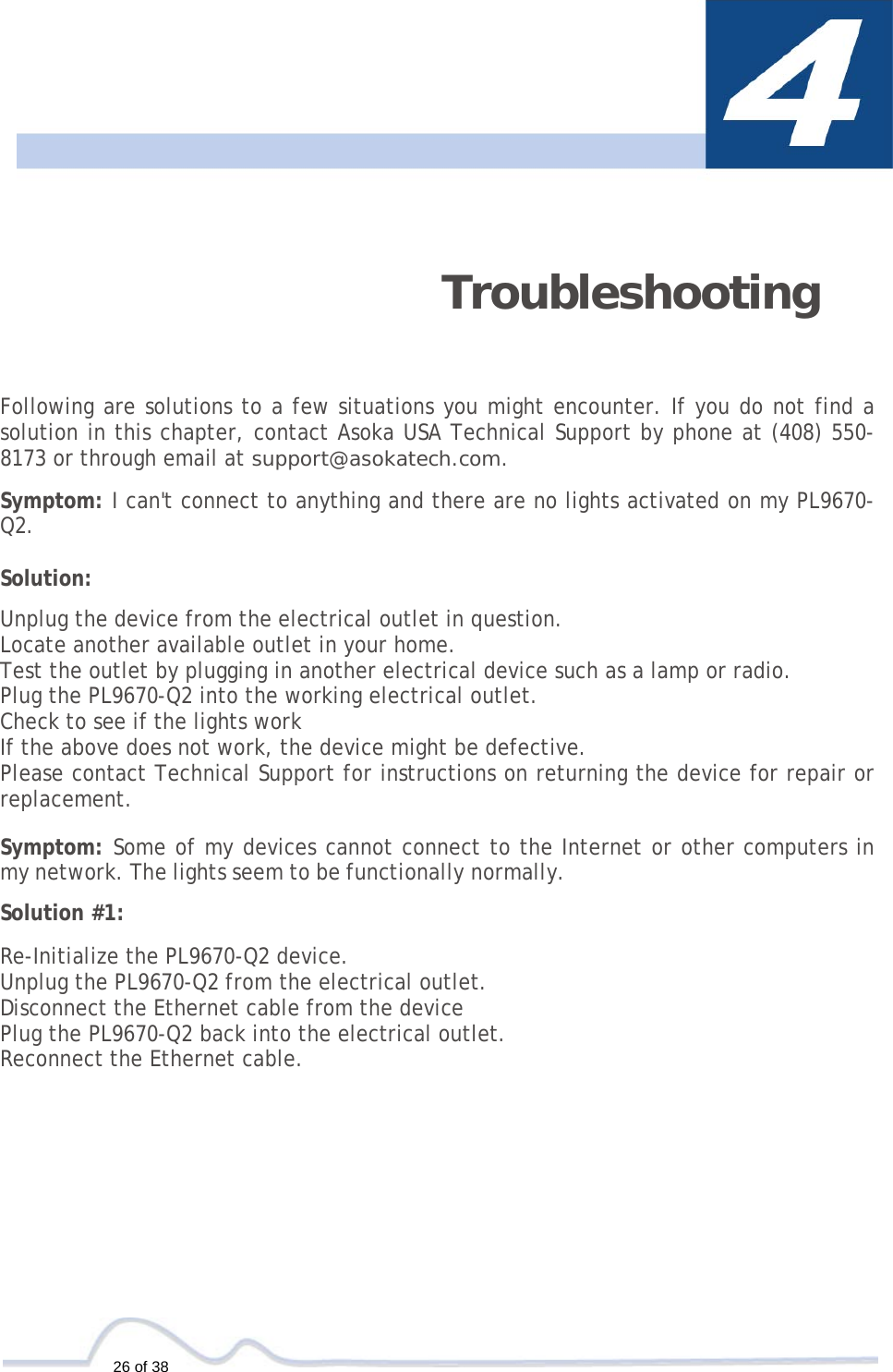  26 of 38   Troubleshooting   Following are solutions to a few situations you might encounter. If you do not find a solution in this chapter, contact Asoka USA Technical Support by phone at (408) 550-8173 or through email at support@asokatech.com.  Symptom: I can&apos;t connect to anything and there are no lights activated on my PL9670-Q2.  Solution:  Unplug the device from the electrical outlet in question. Locate another available outlet in your home. Test the outlet by plugging in another electrical device such as a lamp or radio. Plug the PL9670-Q2 into the working electrical outlet. Check to see if the lights work If the above does not work, the device might be defective. Please contact Technical Support for instructions on returning the device for repair or replacement.  Symptom: Some of my devices cannot connect to the Internet or other computers in my network. The lights seem to be functionally normally.  Solution #1:  Re-Initialize the PL9670-Q2 device. Unplug the PL9670-Q2 from the electrical outlet. Disconnect the Ethernet cable from the device Plug the PL9670-Q2 back into the electrical outlet. Reconnect the Ethernet cable. 