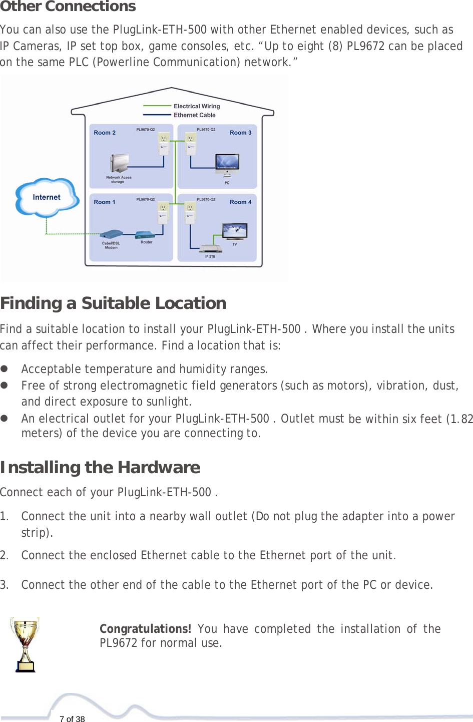  7 of 38  Other Connections  You can also use the PlugLink-ETH-500 with other Ethernet enabled devices, such as IP Cameras, IP set top box, game consoles, etc.“Up to eight (8) PL9672 can be placed on the same PLC (Powerline Communication) network.”  Finding a Suitable Location  Find a suitable location to install your PlugLink-ETH-500 . Where you install the units can affect their performance. Find a location that is:  z Acceptable temperature and humidity ranges. z Free of strong electromagnetic field generators (such as motors), vibration, dust, and direct exposure to sunlight. z An electrical outlet for your PlugLink-ETH-500 . Outlet must be within six feet (1.82 meters) of the device you are connecting to.   Installing the Hardware  Connect each of your PlugLink-ETH-500 .  1. Connect the unit into a nearby wall outlet (Do not plug the adapter into a power strip).  2. Connect the enclosed Ethernet cable to the Ethernet port of the unit.   3. Connect the other end of the cable to the Ethernet port of the PC or device.   Congratulations! You have completed the installation of the PL9672 for normal use. 