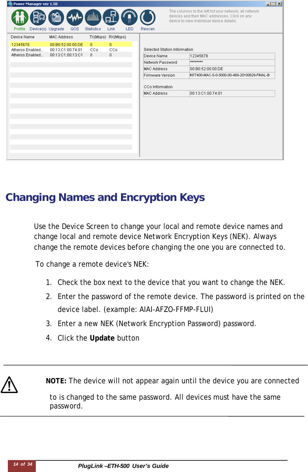 PlugLink –ETH-500  User’s Guide 14 of 34           Changing Names and Encryption Keys    Use the Device Screen to change your local and remote device names and change local and remote device Network Encryption Keys (NEK). Always change the remote devices before changing the one you are connected to.  To change a remote device&apos;s NEK:  1. Check the box next to the device that you want to change the NEK. 2. Enter the password of the remote device. The password is printed on the device label. (example: AIAI-AFZO-FFMP-FLUI) 3. Enter a new NEK (Network Encryption Password) password. 4. Click the Update button       NOTE: The device will not appear again until the device you are connected                   to is changed to the same password. All devices must have the same password. 
