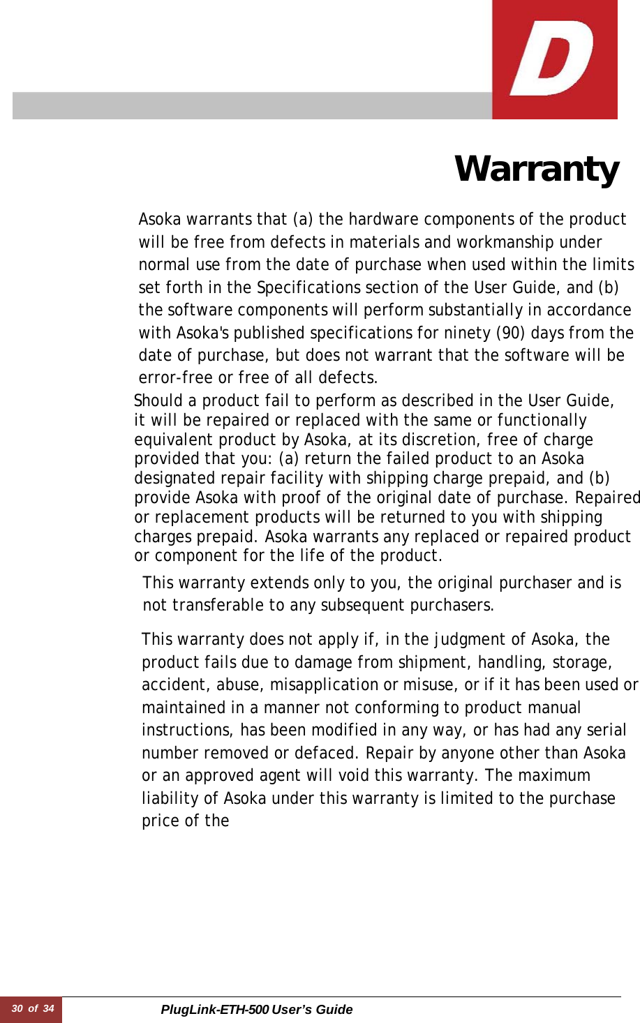 30 of 34 PlugLink-ETH-500 User’s Guide      Warranty  Asoka warrants that (a) the hardware components of the product will be free from defects in materials and workmanship under normal use from the date of purchase when used within the limits set forth in the Specifications section of the User Guide, and (b) the software components will perform substantially in accordance with Asoka&apos;s published specifications for ninety (90) days from the date of purchase, but does not warrant that the software will be error-free or free of all defects. Should a product fail to perform as described in the User Guide,  it will be repaired or replaced with the same or functionally equivalent product by Asoka, at its discretion, free of charge provided that you: (a) return the failed product to an Asoka designated repair facility with shipping charge prepaid, and (b) provide Asoka with proof of the original date of purchase. Repaired or replacement products will be returned to you with shipping charges prepaid. Asoka warrants any replaced or repaired product or component for the life of the product.  This warranty extends only to you, the original purchaser and is not transferable to any subsequent purchasers.  This warranty does not apply if, in the judgment of Asoka, the product fails due to damage from shipment, handling, storage, accident, abuse, misapplication or misuse, or if it has been used or maintained in a manner not conforming to product manual instructions, has been modified in any way, or has had any serial number removed or defaced. Repair by anyone other than Asoka or an approved agent will void this warranty. The maximum liability of Asoka under this warranty is limited to the purchase price of the 
