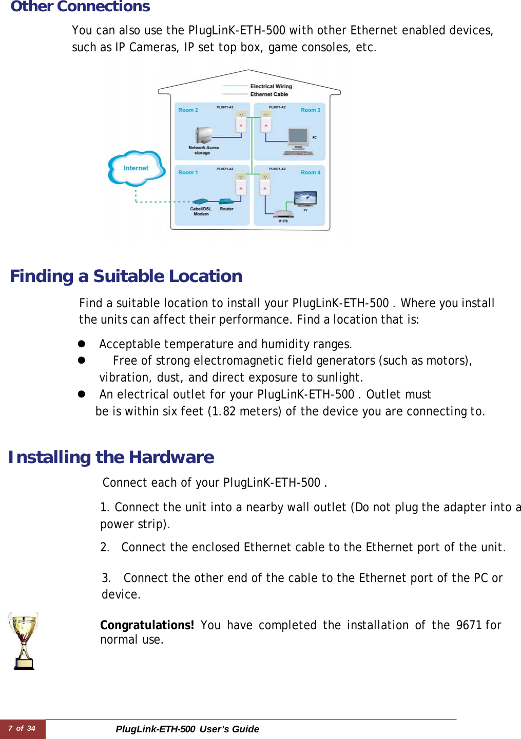 7 of 34 PlugLink-ETH-500  User’s Guide   Other Connections  You can also use the PlugLinK-ETH-500 with other Ethernet enabled devices, such as IP Cameras, IP set top box, game consoles, etc.    Finding a Suitable Location  Find a suitable location to install your PlugLinK-ETH-500 . Where you install the units can affect their performance. Find a location that is:  z  Acceptable temperature and humidity ranges. z    Free of strong electromagnetic field generators (such as motors), vibration, dust, and direct exposure to sunlight. z  An electrical outlet for your PlugLinK-ETH-500 . Outlet must be is within six feet (1.82 meters) of the device you are connecting to.    Installing the Hardware  Connect each of your PlugLinK-ETH-500 .  1. Connect the unit into a nearby wall outlet (Do not plug the adapter into a power strip).  2.  Connect the enclosed Ethernet cable to the Ethernet port of the unit.   3.  Connect the other end of the cable to the Ethernet port of the PC or device.  Congratulations! You have completed the installation of the 9671 for normal use. 