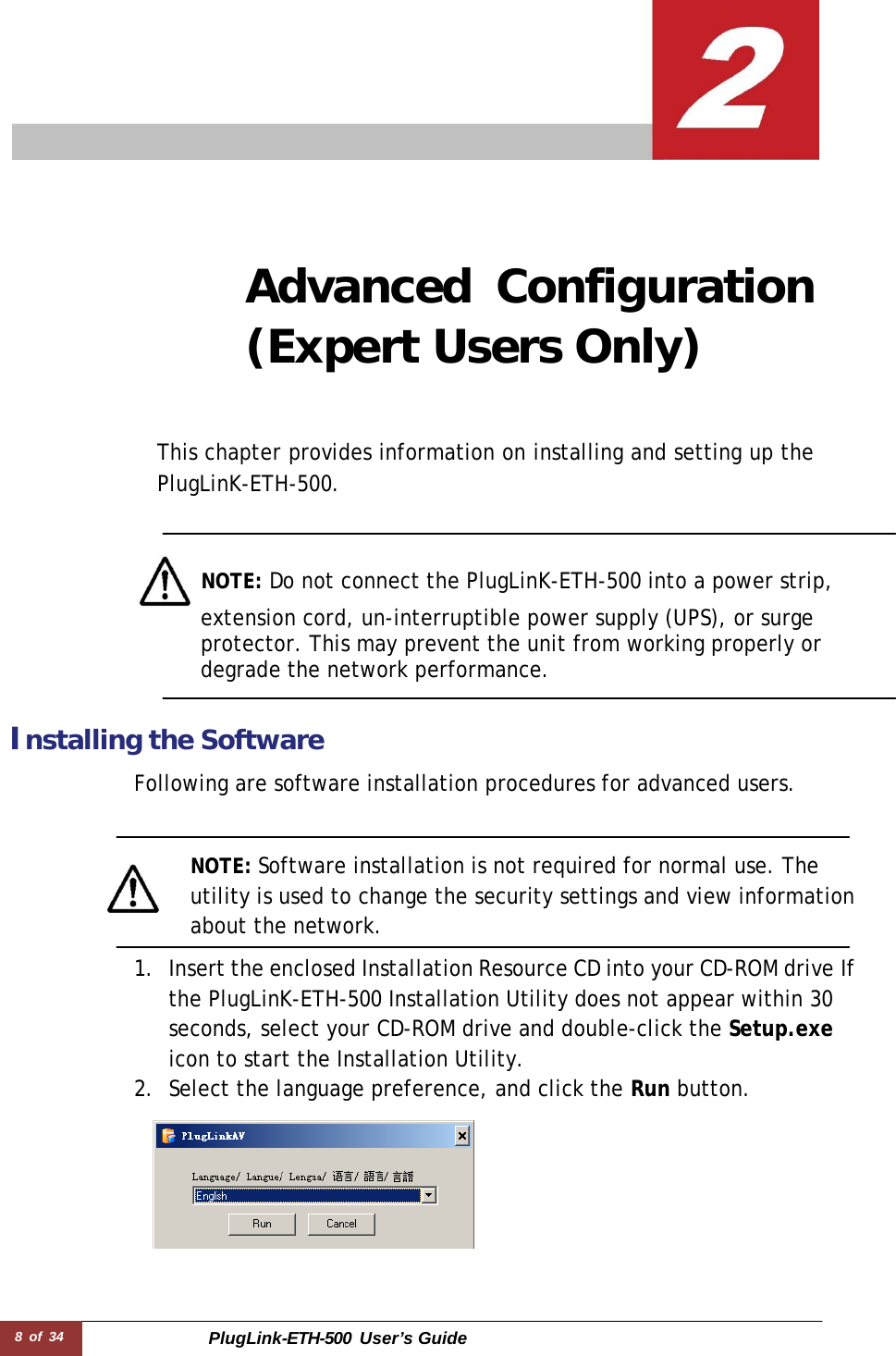 8 of 34 PlugLink-ETH-500  User’s Guide        Advanced Configuration (Expert Users Only)     This chapter provides information on installing and setting up the PlugLinK-ETH-500.      NOTE: Do not connect the PlugLinK-ETH-500 into a power strip, extension cord, un-interruptible power supply (UPS), or surge protector. This may prevent the unit from working properly or degrade the network performance.    Installing the Software  Following are software installation procedures for advanced users.    NOTE: Software installation is not required for normal use. The utility is used to change the security settings and view information about the network.  1. Insert the enclosed Installation Resource CD into your CD-ROM drive If the PlugLinK-ETH-500 Installation Utility does not appear within 30 seconds, select your CD-ROM drive and double-click the Setup.exe icon to start the Installation Utility. 2. Select the language preference, and click the Run button.   