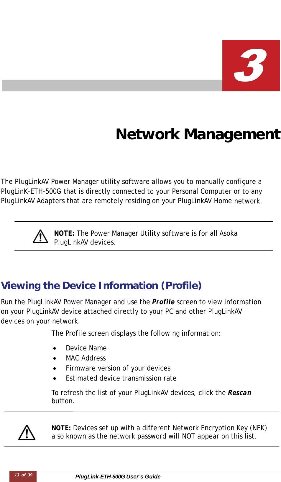 PlugLink-ETH-500G User’s Guide 13 of 39        Network Management The PlugLinkAV Power Manager utility software allows you to manually configure a   PlugLinK-ETH-500G that is directly connected to your Personal Computer or to any PlugLinkAV Adapters that are remotely residing on your PlugLinkAV Home network.     NOTE: The Power Manager Utility software is for all Asoka  PlugLinkAV devices.     Viewing the Device Information (Profile)  Run the PlugLinkAV Power Manager and use the Profile screen to view information  on your PlugLinkAV device attached directly to your PC and other PlugLinkAV  devices on your network.  The Profile screen displays the following information:  •  Device Name •  MAC Address •  Firmware version of your devices •  Estimated device transmission rate  To refresh the list of your PlugLinkAV devices, click the Rescan  button.    NOTE: Devices set up with a different Network Encryption Key (NEK) also known as the network password will NOT appear on this list.  