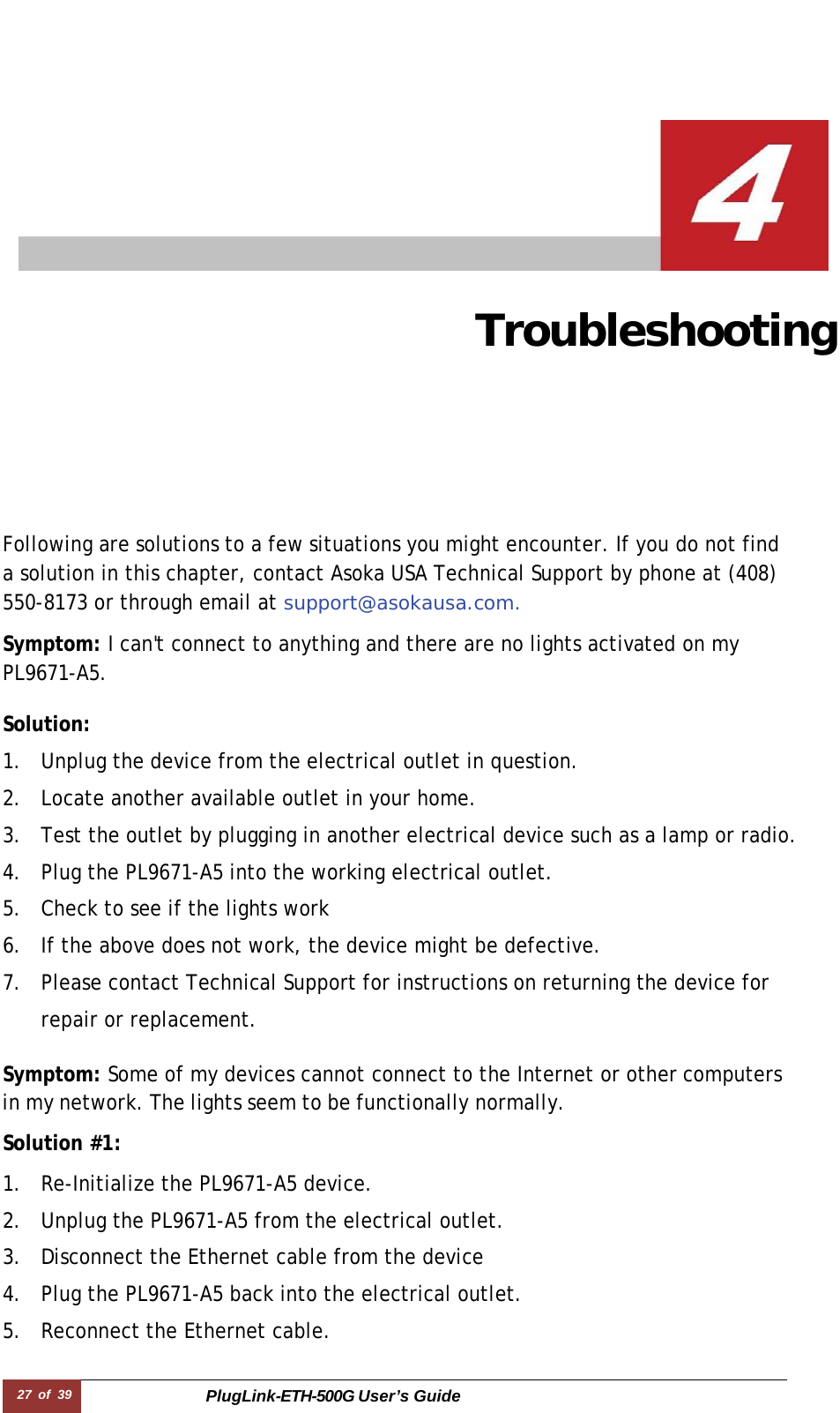 27  of  39 PlugLink-ETH-500G User’s Guide   Troubleshooting   Following are solutions to a few situations you might encounter. If you do not find a solution in this chapter, contact Asoka USA Technical Support by phone at (408) 550-8173 or through email at support@asokausa.com.  Symptom: I can&apos;t connect to anything and there are no lights activated on my PL9671-A5.  Solution:  1. Unplug the device from the electrical outlet in question. 2. Locate another available outlet in your home. 3. Test the outlet by plugging in another electrical device such as a lamp or radio. 4. Plug the PL9671-A5 into the working electrical outlet. 5. Check to see if the lights work 6. If the above does not work, the device might be defective. 7. Please contact Technical Support for instructions on returning the device for repair or replacement.  Symptom: Some of my devices cannot connect to the Internet or other computers in my network. The lights seem to be functionally normally.  Solution #1:  1. Re-Initialize the PL9671-A5 device. 2. Unplug the PL9671-A5 from the electrical outlet. 3. Disconnect the Ethernet cable from the device 4. Plug the PL9671-A5 back into the electrical outlet. 5. Reconnect the Ethernet cable. 