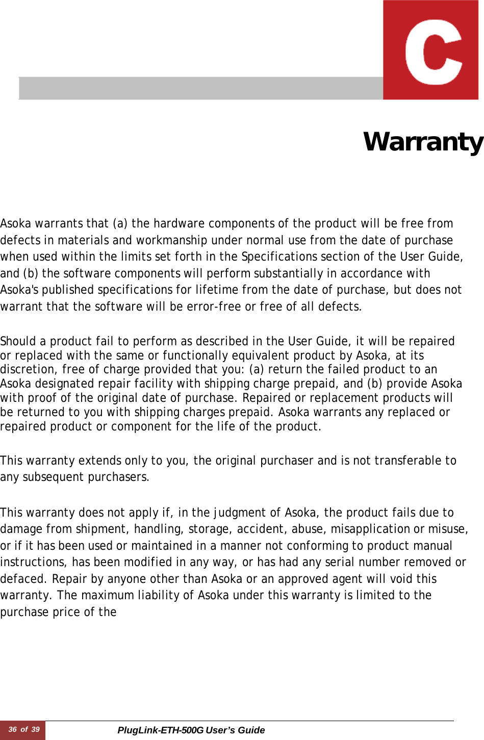 36 of 39 PlugLink-ETH-500G User’s Guide    Warranty Asoka warrants that (a) the hardware components of the product will be free from defects in materials and workmanship under normal use from the date of purchase when used within the limits set forth in the Specifications section of the User Guide, and (b) the software components will perform substantially in accordance with Asoka&apos;s published specifications for lifetime from the date of purchase, but does not warrant that the software will be error-free or free of all defects.  Should a product fail to perform as described in the User Guide, it will be repaired or replaced with the same or functionally equivalent product by Asoka, at its discretion, free of charge provided that you: (a) return the failed product to an Asoka designated repair facility with shipping charge prepaid, and (b) provide Asoka with proof of the original date of purchase. Repaired or replacement products will be returned to you with shipping charges prepaid. Asoka warrants any replaced or repaired product or component for the life of the product.   This warranty extends only to you, the original purchaser and is not transferable to any subsequent purchasers.  This warranty does not apply if, in the judgment of Asoka, the product fails due to damage from shipment, handling, storage, accident, abuse, misapplication or misuse, or if it has been used or maintained in a manner not conforming to product manual instructions, has been modified in any way, or has had any serial number removed or defaced. Repair by anyone other than Asoka or an approved agent will void this warranty. The maximum liability of Asoka under this warranty is limited to the purchase price of the 