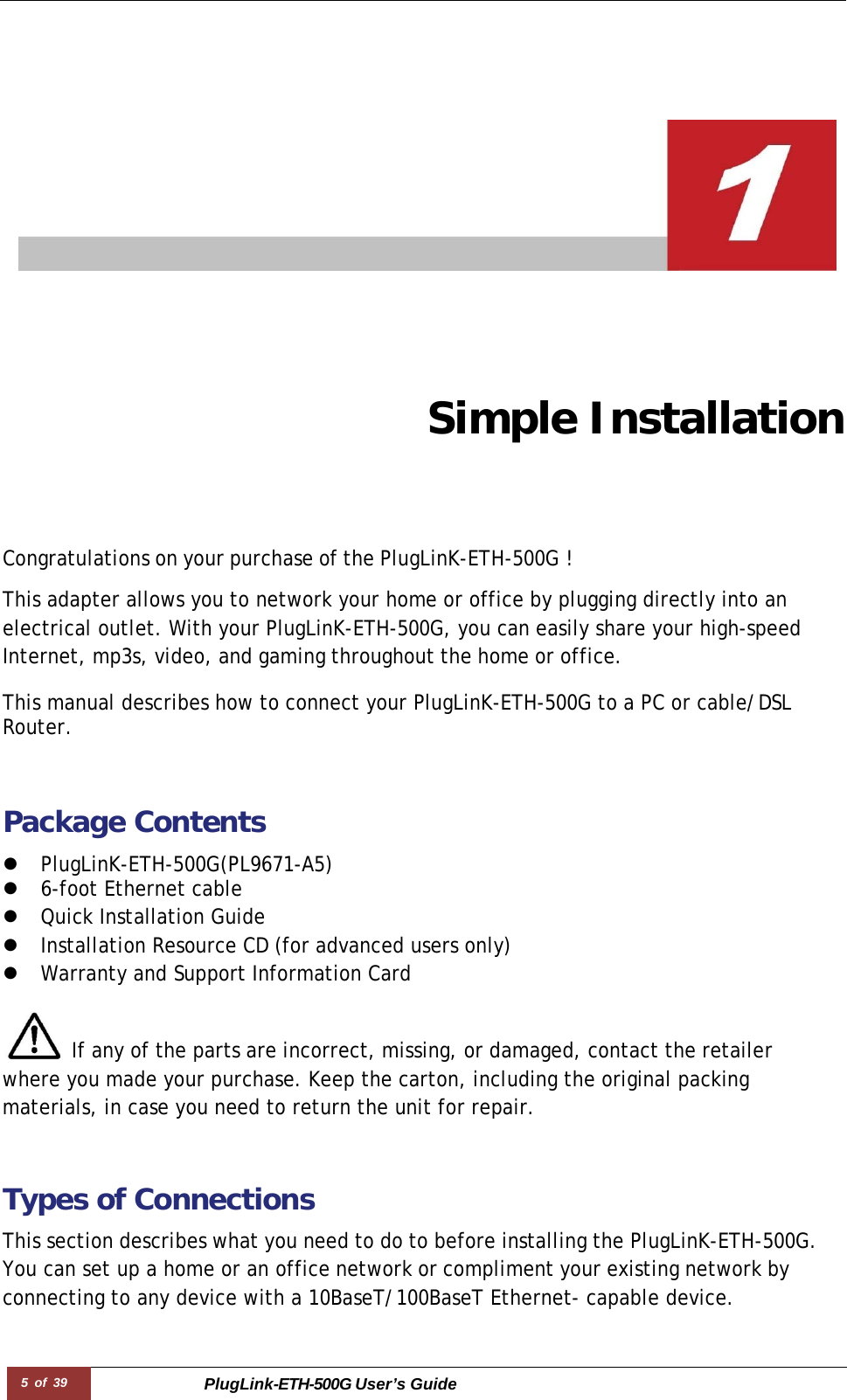5 of 39 PlugLink-ETH-500G User’s Guide         Simple Installation Congratulations on your purchase of the PlugLinK-ETH-500G !  This adapter allows you to network your home or office by plugging directly into an electrical outlet. With your PlugLinK-ETH-500G, you can easily share your high-speed Internet, mp3s, video, and gaming throughout the home or office.  This manual describes how to connect your PlugLinK-ETH-500G to a PC or cable/DSL Router.   Package Contents  z PlugLinK-ETH-500G(PL9671-A5) z 6-foot Ethernet cable z Quick Installation Guide  z Installation Resource CD (for advanced users only) z Warranty and Support Information Card   If any of the parts are incorrect, missing, or damaged, contact the retailer where you made your purchase. Keep the carton, including the original packing materials, in case you need to return the unit for repair.   Types of Connections  This section describes what you need to do to before installing the PlugLinK-ETH-500G. You can set up a home or an office network or compliment your existing network by connecting to any device with a 10BaseT/100BaseT Ethernet- capable device. 