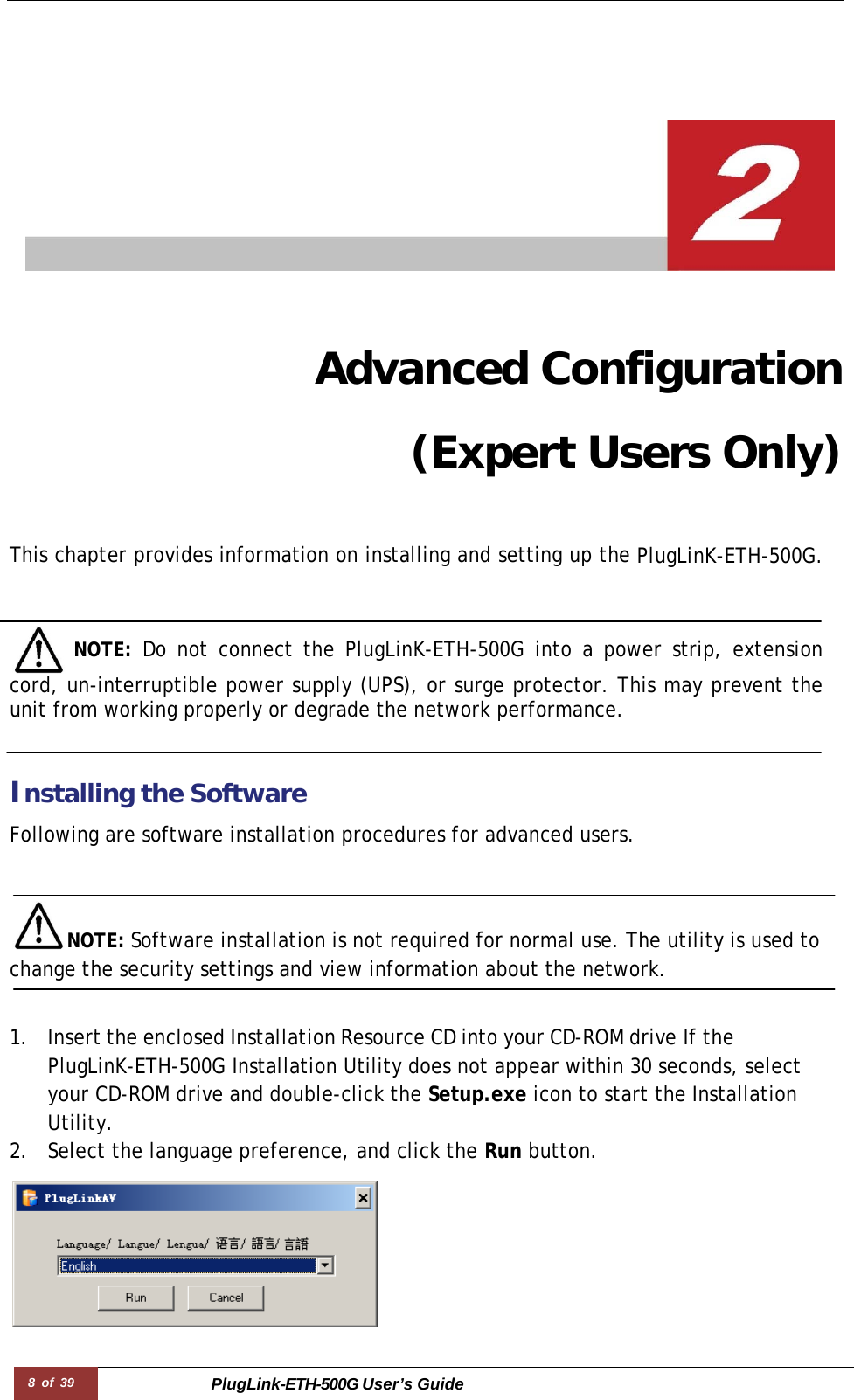 8 of 39 PlugLink-ETH-500G User’s Guide      Advanced Configuration (Expert Users Only)   This chapter provides information on installing and setting up the PlugLinK-ETH-500G.      NOTE:  Do not connect the PlugLinK-ETH-500G into a power strip, extension cord, un-interruptible power supply (UPS), or surge protector. This may prevent the unit from working properly or degrade the network performance.    Installing the Software  Following are software installation procedures for advanced users.    NOTE: Software installation is not required for normal use. The utility is used to change the security settings and view information about the network.   1. Insert the enclosed Installation Resource CD into your CD-ROM drive If the PlugLinK-ETH-500G Installation Utility does not appear within 30 seconds, select your CD-ROM drive and double-click the Setup.exe icon to start the Installation Utility. 2. Select the language preference, and click the Run button.  