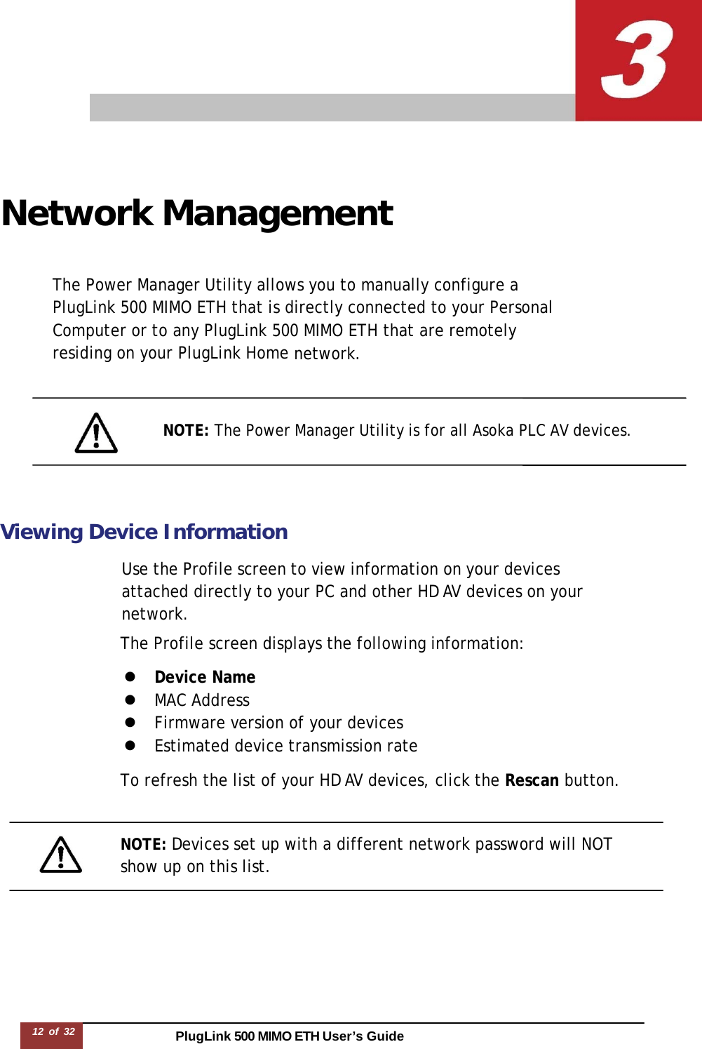 PlugLink 500 MIMO ETH User’s Guide12 of 32        Network Management   The Power Manager Utility allows you to manually configure a PlugLink 500 MIMO ETH that is directly connected to your Personal Computer or to any PlugLink 500 MIMO ETH that are remotely residing on your PlugLink Home network.     NOTE: The Power Manager Utility is for all Asoka PLC AV devices.     Viewing Device Information  Use the Profile screen to view information on your devices attached directly to your PC and other HD AV devices on your network. The Profile screen displays the following information:  z  Device Name z  MAC Address z  Firmware version of your devices z  Estimated device transmission rate  To refresh the list of your HD AV devices, click the Rescan button.    NOTE: Devices set up with a different network password will NOT show up on this list. 