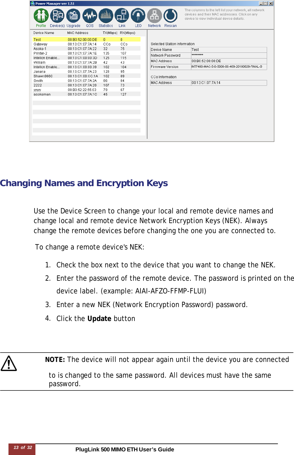 PlugLink 500 MIMO ETH User’s Guide13 of 32         Changing Names and Encryption Keys    Use the Device Screen to change your local and remote device names and change local and remote device Network Encryption Keys (NEK). Always change the remote devices before changing the one you are connected to.  To change a remote device&apos;s NEK:  1. Check the box next to the device that you want to change the NEK. 2. Enter the password of the remote device. The password is printed on the device label. (example: AIAI-AFZO-FFMP-FLUI) 3. Enter a new NEK (Network Encryption Password) password. 4. Click the Update button       NOTE: The device will not appear again until the device you are connected                   to is changed to the same password. All devices must have the same password. 