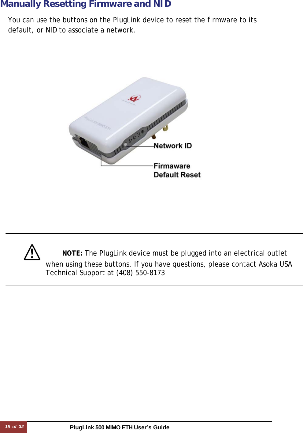 15 of 32 PlugLink 500 MIMO ETH User’s Guide  Manually Resetting Firmware and NID  You can use the buttons on the PlugLink device to reset the firmware to its default, or NID to associate a network.                     NOTE: The PlugLink device must be plugged into an electrical outlet  when using these buttons. If you have questions, please contact Asoka USA Technical Support at (408) 550-8173  