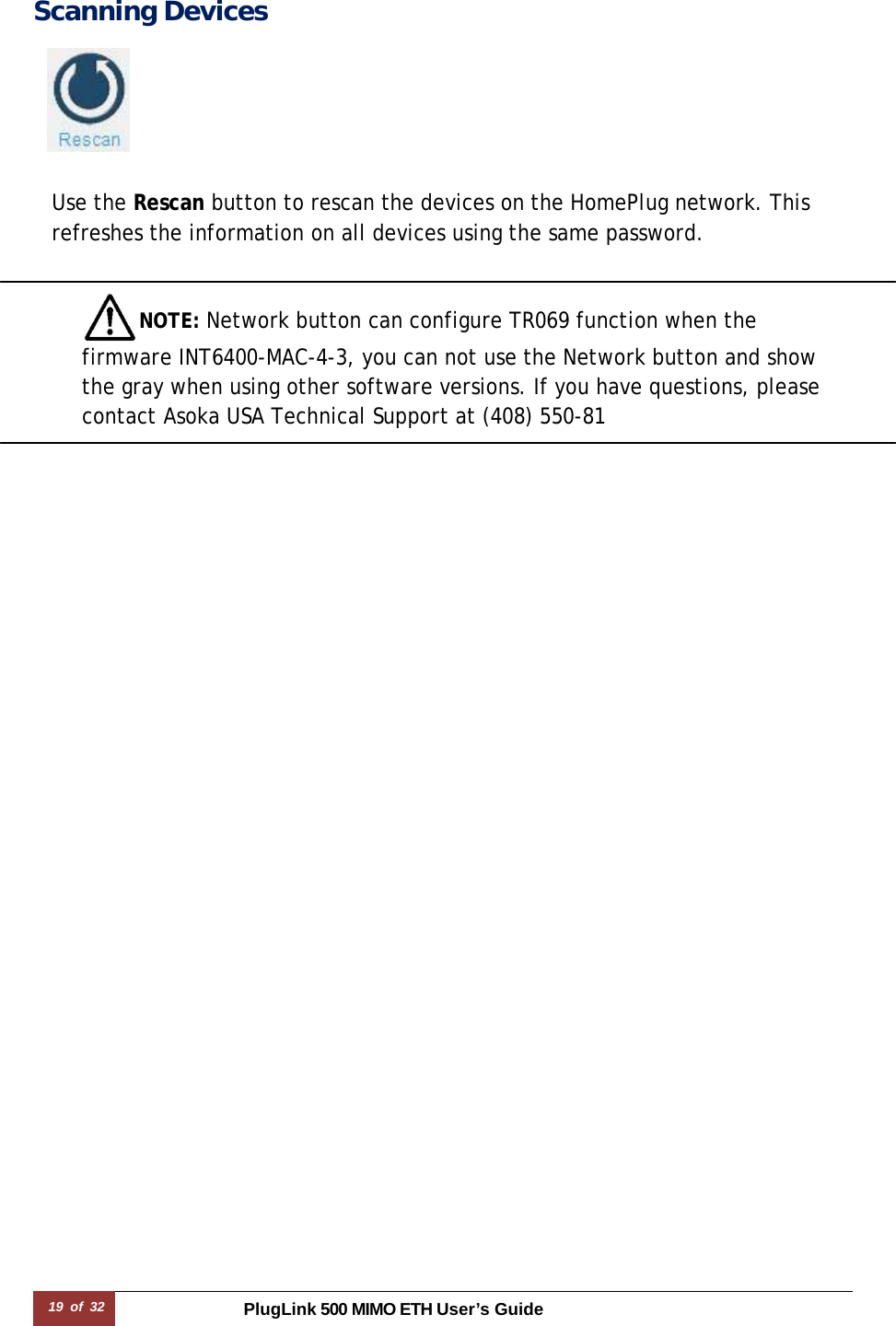 19 of 32 PlugLink 500 MIMO ETH User’s Guide Scanning Devices     Use the Rescan button to rescan the devices on the HomePlug network. This refreshes the information on all devices using the same password.   NOTE: Network button can configure TR069 function when the firmware INT6400-MAC-4-3, you can not use the Network button and show the gray when using other software versions. If you have questions, please contact Asoka USA Technical Support at (408) 550-81  