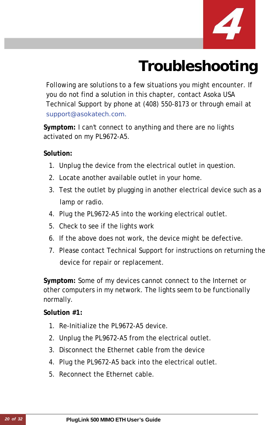 20 of 32 PlugLink 500 MIMO ETH User’s Guide   Troubleshooting  Following are solutions to a few situations you might encounter. If you do not find a solution in this chapter, contact Asoka USA Technical Support by phone at (408) 550-8173 or through email at support@asokatech.com.  Symptom: I can&apos;t connect to anything and there are no lights activated on my PL9672-A5.  Solution:  1. Unplug the device from the electrical outlet in question. 2. Locate another available outlet in your home. 3. Test the outlet by plugging in another electrical device such as a lamp or radio. 4. Plug the PL9672-A5 into the working electrical outlet. 5. Check to see if the lights work 6. If the above does not work, the device might be defective. 7. Please contact Technical Support for instructions on returning the device for repair or replacement.  Symptom: Some of my devices cannot connect to the Internet or other computers in my network. The lights seem to be functionally normally.  Solution #1:  1. Re-Initialize the PL9672-A5 device. 2. Unplug the PL9672-A5 from the electrical outlet. 3. Disconnect the Ethernet cable from the device 4. Plug the PL9672-A5 back into the electrical outlet. 5. Reconnect the Ethernet cable. 