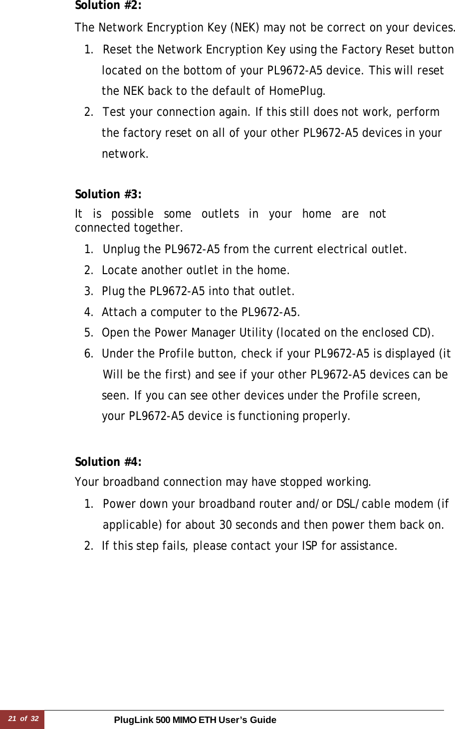 21 of 32 PlugLink 500 MIMO ETH User’s Guide Solution #2:  The Network Encryption Key (NEK) may not be correct on your devices.  1.  Reset the Network Encryption Key using the Factory Reset button    located on the bottom of your PL9672-A5 device. This will reset    the NEK back to the default of HomePlug. 2.  Test your connection again. If this still does not work, perform    the factory reset on all of your other PL9672-A5 devices in your   network.   Solution #3:  It is possible some outlets in your home are not connected together.  1.  Unplug the PL9672-A5 from the current electrical outlet. 2. Locate another outlet in the home. 3. Plug the PL9672-A5 into that outlet. 4. Attach a computer to the PL9672-A5. 5. Open the Power Manager Utility (located on the enclosed CD). 6. Under the Profile button, check if your PL9672-A5 is displayed (it  Will be the first) and see if your other PL9672-A5 devices can be    seen. If you can see other devices under the Profile screen,    your PL9672-A5 device is functioning properly.   Solution #4:  Your broadband connection may have stopped working.  1.  Power down your broadband router and/or DSL/cable modem (if applicable) for about 30 seconds and then power them back on. 2. If this step fails, please contact your ISP for assistance. 