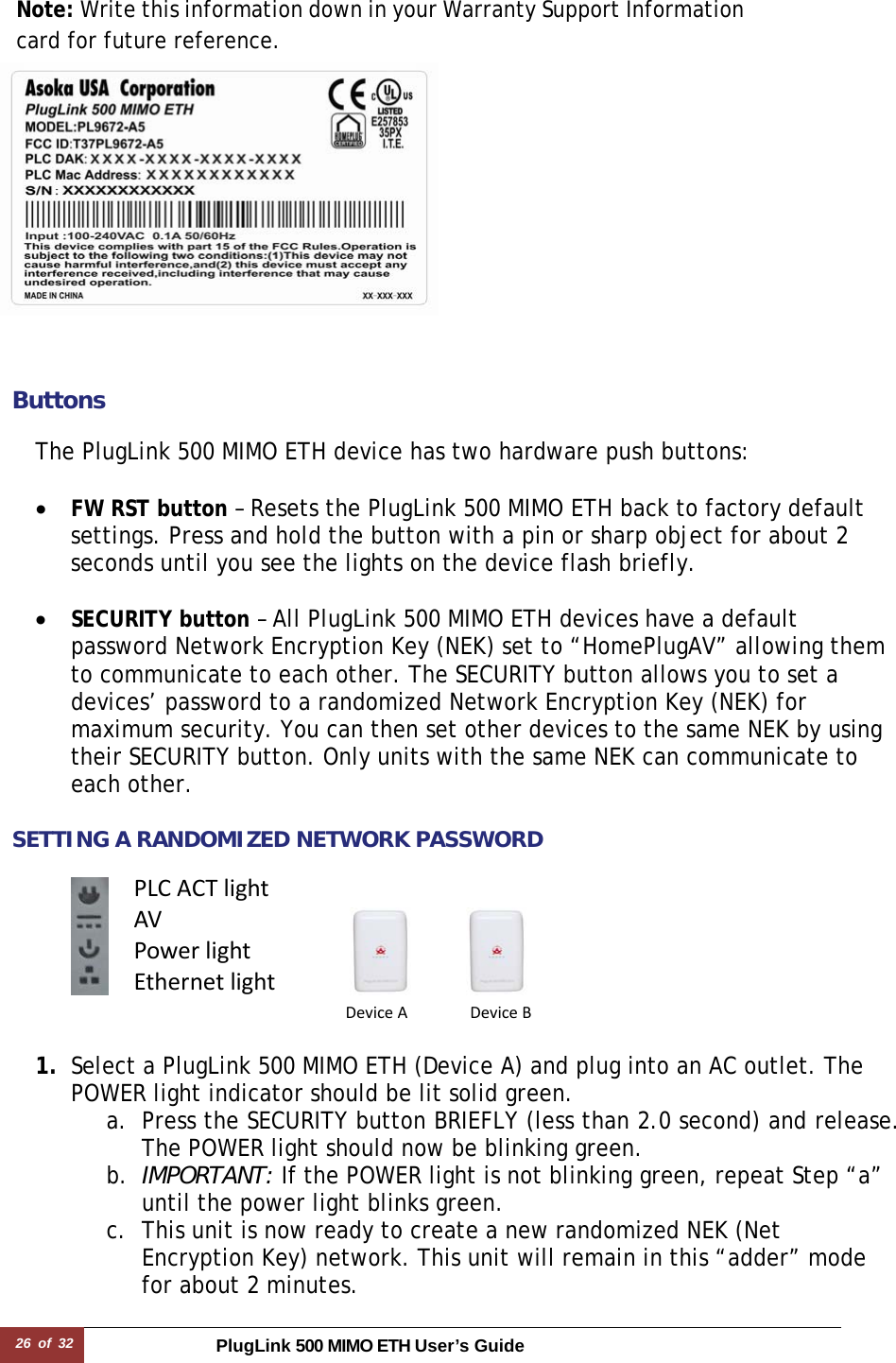 26 of 32 PlugLink 500 MIMO ETH User’s Guide   Note: Write this information down in your Warranty Support Information card for future reference.     ButtonsThe PlugLink 500 MIMO ETH device has two hardware push buttons:  • FW RST button – Resets the PlugLink 500 MIMO ETH back to factory default settings. Press and hold the button with a pin or sharp object for about 2 seconds until you see the lights on the device flash briefly.  • SECURITY button – All PlugLink 500 MIMO ETH devices have a default password Network Encryption Key (NEK) set to “HomePlugAV” allowing them to communicate to each other. The SECURITY button allows you to set a devices’ password to a randomized Network Encryption Key (NEK) for maximum security. You can then set other devices to the same NEK by using their SECURITY button. Only units with the same NEK can communicate to each other.  SETTING A RANDOMIZED NETWORK PASSWORD       1. Select a PlugLink 500 MIMO ETH (Device A) and plug into an AC outlet. The POWER light indicator should be lit solid green. a. Press the SECURITY button BRIEFLY (less than 2.0 second) and release. The POWER light should now be blinking green. b. IMPORTANT: If the POWER light is not blinking green, repeat Step “a” until the power light blinks green.  c. This unit is now ready to create a new randomized NEK (Net Encryption Key) network. This unit will remain in this “adder” mode for about 2 minutes.  PLCACTlightAVPowerlightEthernetlightDeviceADeviceB