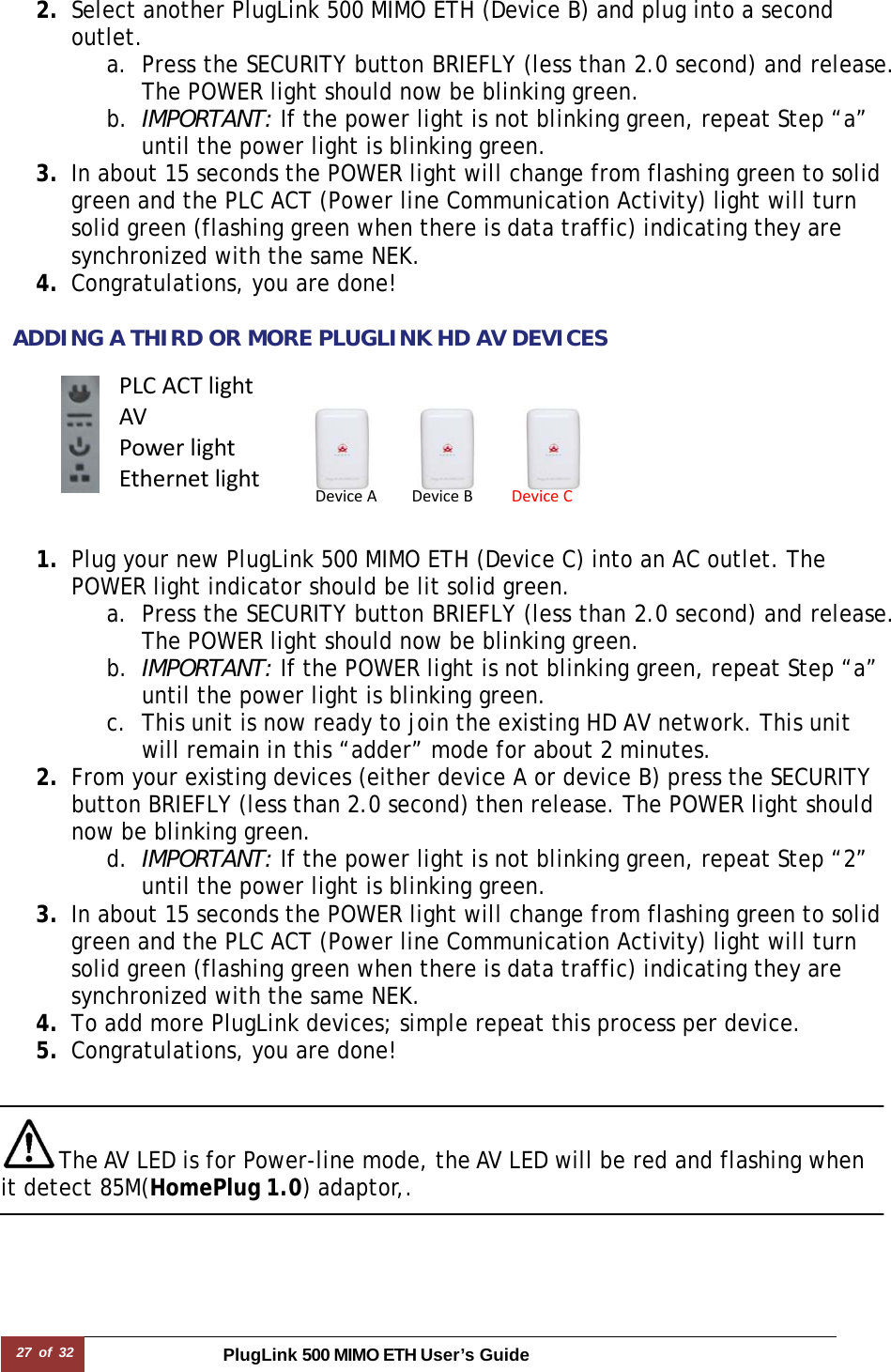 27 of 32 PlugLink 500 MIMO ETH User’s Guide   2. Select another PlugLink 500 MIMO ETH (Device B) and plug into a second outlet.  a. Press the SECURITY button BRIEFLY (less than 2.0 second) and release. The POWER light should now be blinking green. b. IMPORTANT: If the power light is not blinking green, repeat Step “a” until the power light is blinking green. 3. In about 15 seconds the POWER light will change from flashing green to solid green and the PLC ACT (Power line Communication Activity) light will turn solid green (flashing green when there is data traffic) indicating they are synchronized with the same NEK. 4. Congratulations, you are done!   ADDING A THIRD OR MORE PLUGLINK HD AV DEVICES         1. Plug your new PlugLink 500 MIMO ETH (Device C) into an AC outlet. The POWER light indicator should be lit solid green. a. Press the SECURITY button BRIEFLY (less than 2.0 second) and release. The POWER light should now be blinking green. b. IMPORTANT: If the POWER light is not blinking green, repeat Step “a” until the power light is blinking green.  c. This unit is now ready to join the existing HD AV network. This unit will remain in this “adder” mode for about 2 minutes.  2. From your existing devices (either device A or device B) press the SECURITY button BRIEFLY (less than 2.0 second) then release. The POWER light should now be blinking green. d. IMPORTANT: If the power light is not blinking green, repeat Step “2” until the power light is blinking green. 3. In about 15 seconds the POWER light will change from flashing green to solid green and the PLC ACT (Power line Communication Activity) light will turn solid green (flashing green when there is data traffic) indicating they are synchronized with the same NEK. 4. To add more PlugLink devices; simple repeat this process per device.  5. Congratulations, you are done!    The AV LED is for Power-line mode, the AV LED will be red and flashing when it detect 85M(HomePlug 1.0) adaptor,.     DeviceADeviceBDeviceCPLCACTlightAVPowerlightEthernetlight