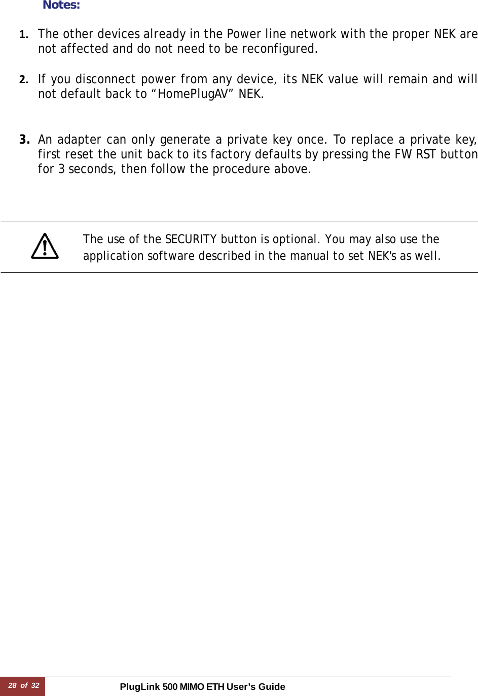 28 of 32 PlugLink 500 MIMO ETH User’s Guide      Notes:  1. The other devices already in the Power line network with the proper NEK are not affected and do not need to be reconfigured.2. If you disconnect power from any device, its NEK value will remain and will not default back to “HomePlugAV” NEK.3. An adapter can only generate a private key once. To replace a private key, first reset the unit back to its factory defaults by pressing the FW RST button for 3 seconds, then follow the procedure above.       The use of the SECURITY button is optional. You may also use the application software described in the manual to set NEK&apos;s as well. 