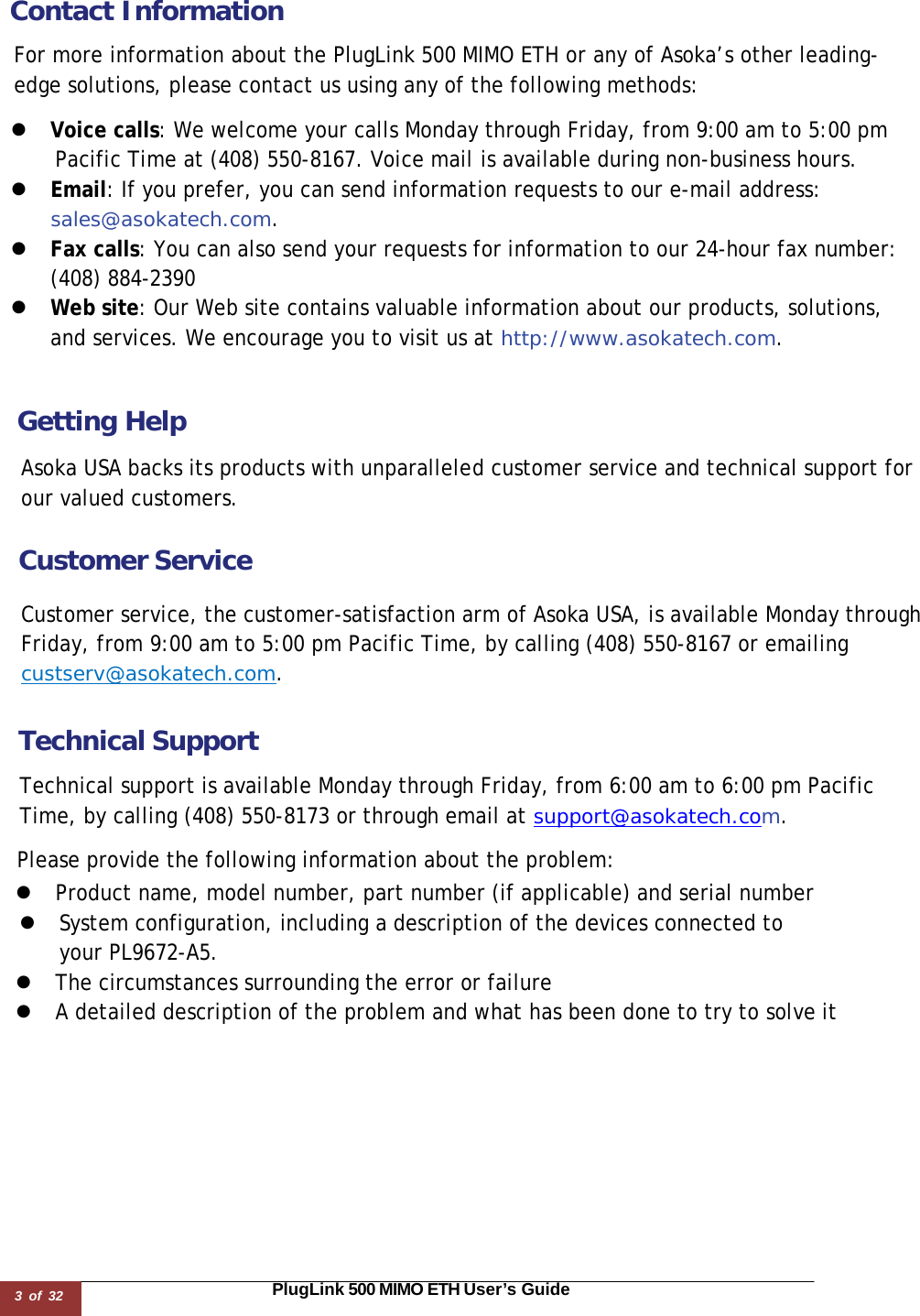 3 of 32                                                                                                                       PlugLink 500 MIMO ETH User’s Guide  Contact Information  For more information about the PlugLink 500 MIMO ETH or any of Asoka’s other leading-edge solutions, please contact us using any of the following methods:  z  Voice calls: We welcome your calls Monday through Friday, from 9:00 am to 5:00 pm Pacific Time at (408) 550-8167. Voice mail is available during non-business hours. z  Email: If you prefer, you can send information requests to our e-mail address: sales@asokatech.com. z  Fax calls: You can also send your requests for information to our 24-hour fax number: (408) 884-2390 z  Web site: Our Web site contains valuable information about our products, solutions, and services. We encourage you to visit us at http://www.asokatech.com.    Getting Help  Asoka USA backs its products with unparalleled customer service and technical support for our valued customers.  Customer Service  Customer service, the customer-satisfaction arm of Asoka USA, is available Monday through Friday, from 9:00 am to 5:00 pm Pacific Time, by calling (408) 550-8167 or emailing custserv@asokatech.com.   Technical Support  Technical support is available Monday through Friday, from 6:00 am to 6:00 pm Pacific Time, by calling (408) 550-8173 or through email at support@asokatech.com.  Please provide the following information about the problem: z  Product name, model number, part number (if applicable) and serial number z  System configuration, including a description of the devices connected to  your PL9672-A5. z  The circumstances surrounding the error or failure z  A detailed description of the problem and what has been done to try to solve it 