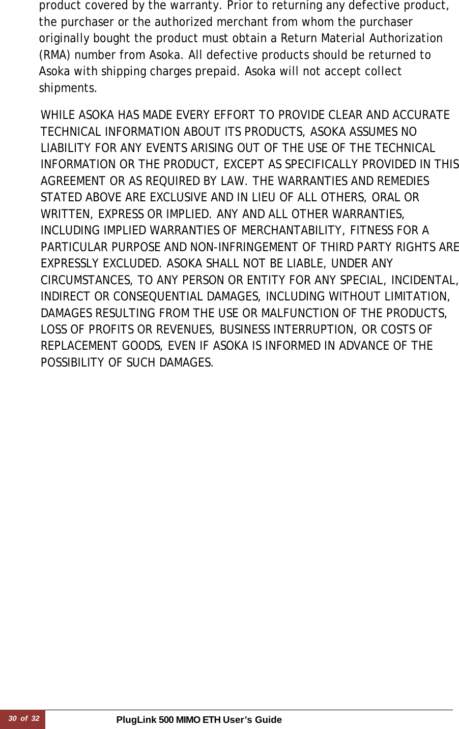 30 of 32 PlugLink 500 MIMO ETH User’s Guide   product covered by the warranty. Prior to returning any defective product, the purchaser or the authorized merchant from whom the purchaser originally bought the product must obtain a Return Material Authorization (RMA) number from Asoka. All defective products should be returned to Asoka with shipping charges prepaid. Asoka will not accept collect shipments.  WHILE ASOKA HAS MADE EVERY EFFORT TO PROVIDE CLEAR AND ACCURATE TECHNICAL INFORMATION ABOUT ITS PRODUCTS, ASOKA ASSUMES NO LIABILITY FOR ANY EVENTS ARISING OUT OF THE USE OF THE TECHNICAL INFORMATION OR THE PRODUCT, EXCEPT AS SPECIFICALLY PROVIDED IN THIS AGREEMENT OR AS REQUIRED BY LAW. THE WARRANTIES AND REMEDIES STATED ABOVE ARE EXCLUSIVE AND IN LIEU OF ALL OTHERS, ORAL OR WRITTEN, EXPRESS OR IMPLIED. ANY AND ALL OTHER WARRANTIES, INCLUDING IMPLIED WARRANTIES OF MERCHANTABILITY, FITNESS FOR A PARTICULAR PURPOSE AND NON-INFRINGEMENT OF THIRD PARTY RIGHTS ARE EXPRESSLY EXCLUDED. ASOKA SHALL NOT BE LIABLE, UNDER ANY CIRCUMSTANCES, TO ANY PERSON OR ENTITY FOR ANY SPECIAL, INCIDENTAL, INDIRECT OR CONSEQUENTIAL DAMAGES, INCLUDING WITHOUT LIMITATION, DAMAGES RESULTING FROM THE USE OR MALFUNCTION OF THE PRODUCTS, LOSS OF PROFITS OR REVENUES, BUSINESS INTERRUPTION, OR COSTS OF REPLACEMENT GOODS, EVEN IF ASOKA IS INFORMED IN ADVANCE OF THE POSSIBILITY OF SUCH DAMAGES. 