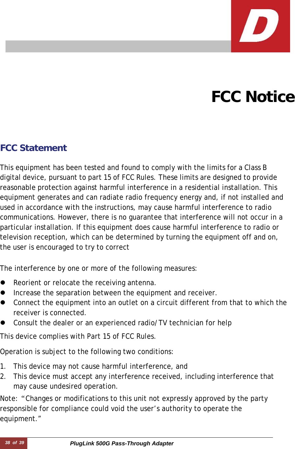 38  of  39 PlugLink 500G Pass-Through Adapter       FCC Notice FCC Statement   This equipment has been tested and found to comply with the limits for a Class B digital device, pursuant to part 15 of FCC Rules. These limits are designed to provide reasonable protection against harmful interference in a residential installation. This equipment generates and can radiate radio frequency energy and, if not installed and used in accordance with the instructions, may cause harmful interference to radio communications. However, there is no guarantee that interference will not occur in a particular installation. If this equipment does cause harmful interference to radio or television reception, which can be determined by turning the equipment off and on, the user is encouraged to try to correct  The interference by one or more of the following measures:  z Reorient or relocate the receiving antenna. z Increase the separation between the equipment and receiver. z Connect the equipment into an outlet on a circuit different from that to which the receiver is connected. z Consult the dealer or an experienced radio/TV technician for help  This device complies with Part 15 of FCC Rules.  Operation is subject to the following two conditions:  1. This device may not cause harmful interference, and 2. This device must accept any interference received, including interference that may cause undesired operation. Note:“Changes or modifications to this unit not expressly approved by the party responsible for compliance could void the user’s authority to operate the equipment.”