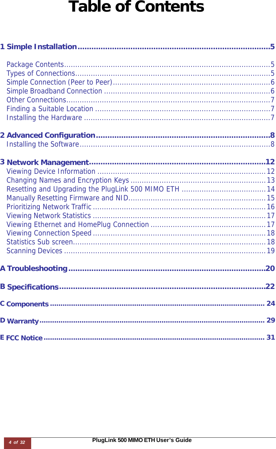 4 of 32                                                                                                                       PlugLink 500 MIMO ETH User’s Guide Table of Contents    1 Simple Installation .................................................................................... 5 Package Contents ............................................................................................. 5 Types of Connections ........................................................................................ 5 Simple Connection (Peer to Peer) ....................................................................... 6 Simple Broadband Connection ........................................................................... 6 Other Connections ............................................................................................ 7 Finding a Suitable Location ............................................................................... 7 Installing the Hardware .................................................................................... 7 2 Advanced Configuration ............................................................................ 8 Installing the Software ...................................................................................... 8 3 Network Management ............................................................................. 12 Viewing Device Information ............................................................................ 12 Changing Names and Encryption Keys ............................................................. 13 Resetting and Upgrading the PlugLink 500 MIMO ETH ...................................... 14 Manually Resetting Firmware and NID .............................................................. 15 Prioritizing Network Traffic .............................................................................. 16 Viewing Network Statistics .............................................................................. 17 Viewing Ethernet and HomePlug Connection .................................................... 17 Viewing Connection Speed .............................................................................. 18 Statistics Sub screen ....................................................................................... 18 Scanning Devices ........................................................................................... 19 A Troubleshooting ...................................................................................... 20 B Specifications .......................................................................................... 22 C Components ...................................................................................................... 24 D Warranty ........................................................................................................... 29 E FCC Notice ......................................................................................................... 31 