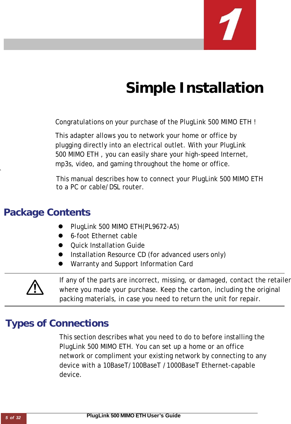 5 of 32                                                                                                                       PlugLink 500 MIMO ETH User’s Guide        Simple Installation     Congratulations on your purchase of the PlugLink 500 MIMO ETH !  This adapter allows you to network your home or office by plugging directly into an electrical outlet. With your PlugLink 500 MIMO ETH , you can easily share your high-speed Internet, mp3s, video, and gaming throughout the home or office. `  This manual describes how to connect your PlugLink 500 MIMO ETH  to a PC or cable/DSL router.   Package Contents  z  PlugLink 500 MIMO ETH(PL9672-A5) z  6-foot Ethernet cable z  Quick Installation Guide z  Installation Resource CD (for advanced users only) z  Warranty and Support Information Card  If any of the parts are incorrect, missing, or damaged, contact the retailer where you made your purchase. Keep the carton, including the original packing materials, in case you need to return the unit for repair.    Types of Connections  This section describes what you need to do to before installing the PlugLink 500 MIMO ETH. You can set up a home or an office network or compliment your existing network by connecting to any device with a 10BaseT/100BaseT /1000BaseT Ethernet-capable device. 